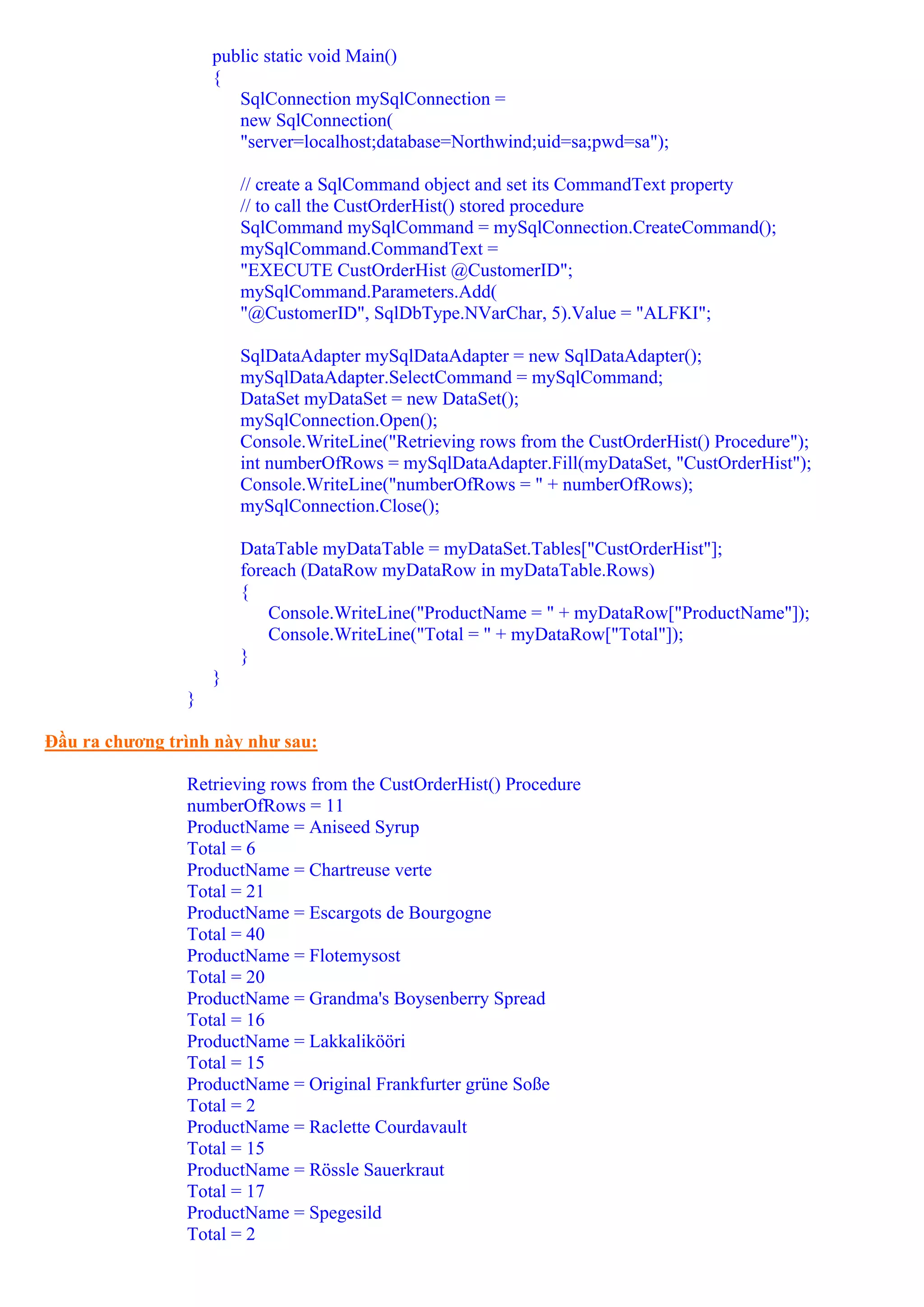 public static void Main()
                    {
                       SqlConnection mySqlConnection =
                       new SqlConnection(
                       "server=localhost;database=Northwind;uid=sa;pwd=sa");

                        // create a SqlCommand object and set its CommandText property
                        // to call the CustOrderHist() stored procedure
                        SqlCommand mySqlCommand = mySqlConnection.CreateCommand();
                        mySqlCommand.CommandText =
                        "EXECUTE CustOrderHist @CustomerID";
                        mySqlCommand.Parameters.Add(
                        "@CustomerID", SqlDbType.NVarChar, 5).Value = "ALFKI";

                        SqlDataAdapter mySqlDataAdapter = new SqlDataAdapter();
                        mySqlDataAdapter.SelectCommand = mySqlCommand;
                        DataSet myDataSet = new DataSet();
                        mySqlConnection.Open();
                        Console.WriteLine("Retrieving rows from the CustOrderHist() Procedure");
                        int numberOfRows = mySqlDataAdapter.Fill(myDataSet, "CustOrderHist");
                        Console.WriteLine("numberOfRows = " + numberOfRows);
                        mySqlConnection.Close();

                        DataTable myDataTable = myDataSet.Tables["CustOrderHist"];
                        foreach (DataRow myDataRow in myDataTable.Rows)
                        {
                            Console.WriteLine("ProductName = " + myDataRow["ProductName"]);
                            Console.WriteLine("Total = " + myDataRow["Total"]);
                        }
                    }
                }

Đầu ra chương trình này như sau:

                Retrieving rows from the CustOrderHist() Procedure
                numberOfRows = 11
                ProductName = Aniseed Syrup
                Total = 6
                ProductName = Chartreuse verte
                Total = 21
                ProductName = Escargots de Bourgogne
                Total = 40
                ProductName = Flotemysost
                Total = 20
                ProductName = Grandma's Boysenberry Spread
                Total = 16
                ProductName = Lakkalikööri
                Total = 15
                ProductName = Original Frankfurter grüne Soße
                Total = 2
                ProductName = Raclette Courdavault
                Total = 15
                ProductName = Rössle Sauerkraut
                Total = 17
                ProductName = Spegesild
                Total = 2
 