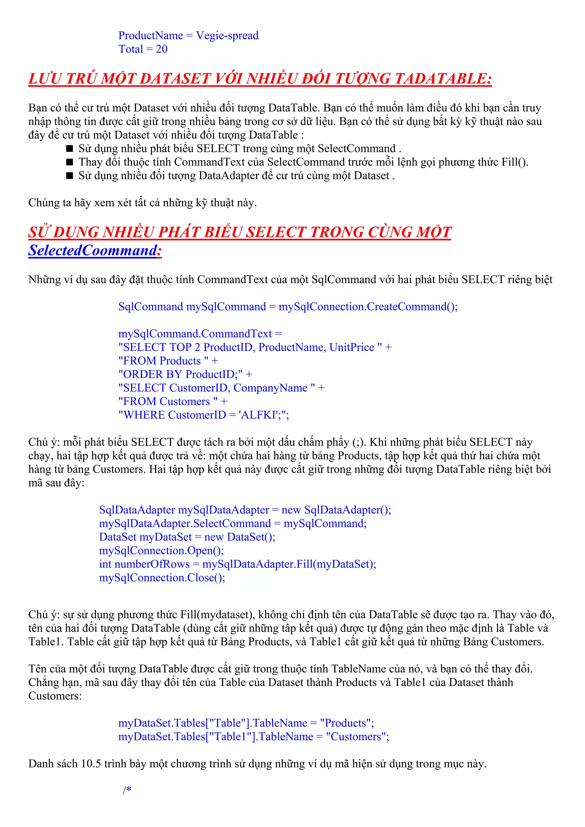 ProductName = Vegie-spread
                  Total = 20

LƯU TRÚ MỘT DATASET VỚI NHIỀU ĐỐI TƯỢNG TADATABLE:
Bạn có thể cư trú một Dataset với nhiều đối tượng DataTable. Bạn có thể muốn làm điều đó khi bạn cần truy
nhập thông tin được cất giữ trong nhiều bảng trong cơ sở dữ liệu. Bạn có thể sử dụng bất kỳ kỹ thuật nào sau
đây để cư trú một Dataset với nhiều đối tượng DataTable :
          Sử dụng nhiều phát biểu SELECT trong cùng một SelectCommand .
          Thay đổi thuộc tính CommandText của SelectCommand trước mỗi lệnh gọi phương thức Fill().
          Sử dụng nhiều đối tượng DataAdapter để cư trú cùng một Dataset .

Chúng ta hãy xem xét tất cả những kỹ thuật này.

SỬ DỤNG NHIỀU PHÁT BIỂU SELECT TRONG CÙNG MỘT
SelectedCoommand:
Những ví dụ sau đây đặt thuộc tính CommandText của một SqlCommand với hai phát biểu SELECT riêng biệt

                  SqlCommand mySqlCommand = mySqlConnection.CreateCommand();

                  mySqlCommand.CommandText =
                  "SELECT TOP 2 ProductID, ProductName, UnitPrice " +
                  "FROM Products " +
                  "ORDER BY ProductID;" +
                  "SELECT CustomerID, CompanyName " +
                  "FROM Customers " +
                  "WHERE CustomerID = 'ALFKI';";

Chú ý: mỗi phát biểu SELECT được tách ra bởi một dấu chấm phẩy (;). Khi những phát biểu SELECT này
chạy, hai tập hợp kết quả được trả về: một chứa hai hàng từ bảng Products, tập hợp kết quả thứ hai chứa một
hàng từ bảng Customers. Hai tập hợp kết quả này được cất giữ trong những đối tượng DataTable riêng biệt bởi
mã sau đây:

              SqlDataAdapter mySqlDataAdapter = new SqlDataAdapter();
              mySqlDataAdapter.SelectCommand = mySqlCommand;
              DataSet myDataSet = new DataSet();
              mySqlConnection.Open();
              int numberOfRows = mySqlDataAdapter.Fill(myDataSet);
              mySqlConnection.Close();


Chú ý: sự sử dụng phương thức Fill(mydataset), không chỉ định tên của DataTable sẽ được tạo ra. Thay vào đó,
tên của hai đối tượng DataTable (dùng cất giữ những tâp kết quả) được tự động gán theo mặc định là Table và
Table1. Table cất giữ tập hợp kết quả từ Bảng Products, và Table1 cất giữ kết quả từ những Bảng Customers.

Tên của một đối tượng DataTable được cất giữ trong thuộc tính TableName của nó, và bạn có thể thay đổi.
Chẳng hạn, mã sau đây thay đổi tên của Table của Dataset thành Products và Table1 của Dataset thành
Customers:

                  myDataSet.Tables["Table"].TableName = "Products";
                  myDataSet.Tables["Table1"].TableName = "Customers";

Danh sách 10.5 trình bày một chương trình sử dụng những ví dụ mã hiện sử dụng trong mục này.

                   /*
 