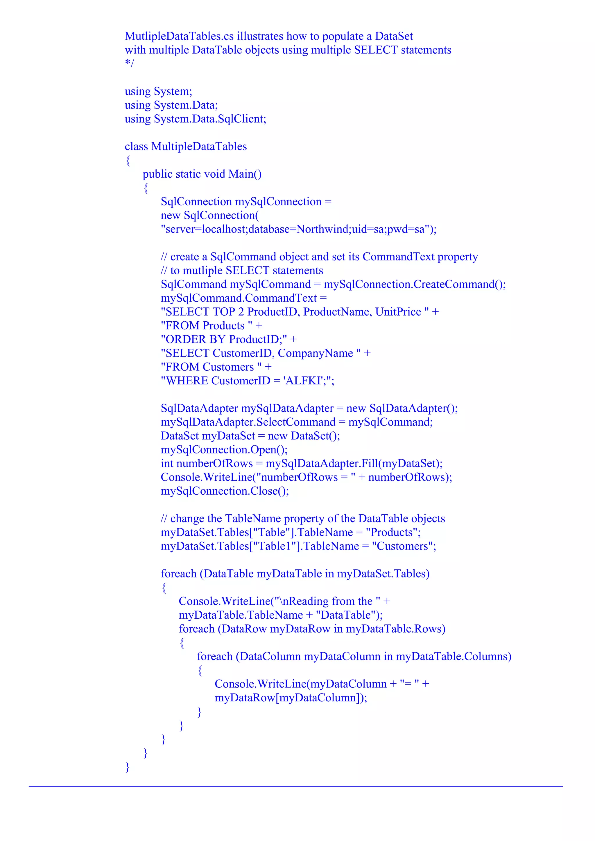 MutlipleDataTables.cs illustrates how to populate a DataSet
                with multiple DataTable objects using multiple SELECT statements
                */

                using System;
                using System.Data;
                using System.Data.SqlClient;

                class MultipleDataTables
                {
                    public static void Main()
                    {
                       SqlConnection mySqlConnection =
                       new SqlConnection(
                       "server=localhost;database=Northwind;uid=sa;pwd=sa");

                       // create a SqlCommand object and set its CommandText property
                       // to mutliple SELECT statements
                       SqlCommand mySqlCommand = mySqlConnection.CreateCommand();
                       mySqlCommand.CommandText =
                       "SELECT TOP 2 ProductID, ProductName, UnitPrice " +
                       "FROM Products " +
                       "ORDER BY ProductID;" +
                       "SELECT CustomerID, CompanyName " +
                       "FROM Customers " +
                       "WHERE CustomerID = 'ALFKI';";

                       SqlDataAdapter mySqlDataAdapter = new SqlDataAdapter();
                       mySqlDataAdapter.SelectCommand = mySqlCommand;
                       DataSet myDataSet = new DataSet();
                       mySqlConnection.Open();
                       int numberOfRows = mySqlDataAdapter.Fill(myDataSet);
                       Console.WriteLine("numberOfRows = " + numberOfRows);
                       mySqlConnection.Close();

                       // change the TableName property of the DataTable objects
                       myDataSet.Tables["Table"].TableName = "Products";
                       myDataSet.Tables["Table1"].TableName = "Customers";

                       foreach (DataTable myDataTable in myDataSet.Tables)
                       {
                           Console.WriteLine("nReading from the " +
                           myDataTable.TableName + "DataTable");
                           foreach (DataRow myDataRow in myDataTable.Rows)
                           {
                               foreach (DataColumn myDataColumn in myDataTable.Columns)
                               {
                                   Console.WriteLine(myDataColumn + "= " +
                                   myDataRow[myDataColumn]);
                               }
                           }
                       }
                   }
                }
_________________________________________________________________________________________
 