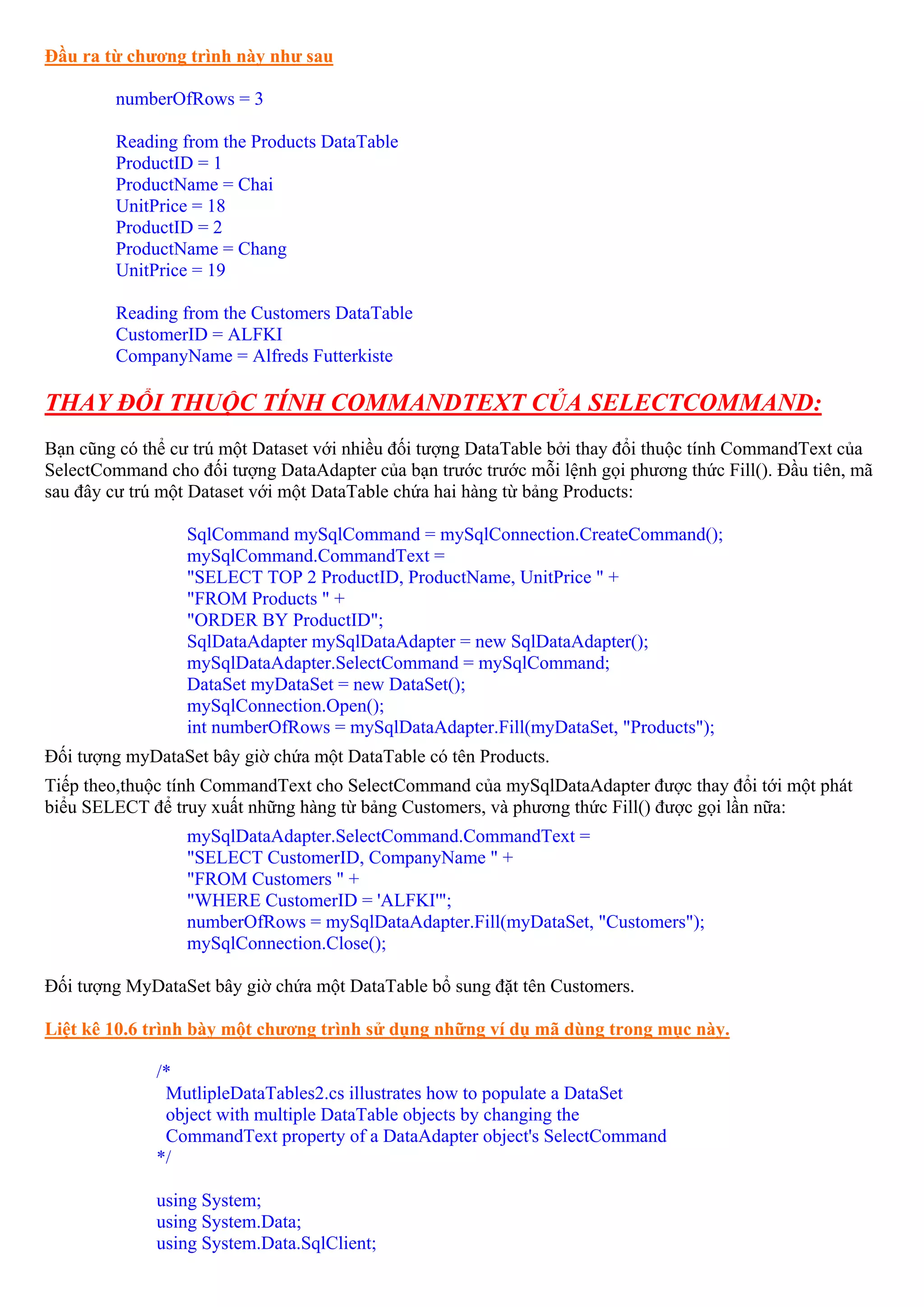 Đầu ra từ chương trình này như sau

         numberOfRows = 3

         Reading from the Products DataTable
         ProductID = 1
         ProductName = Chai
         UnitPrice = 18
         ProductID = 2
         ProductName = Chang
         UnitPrice = 19

         Reading from the Customers DataTable
         CustomerID = ALFKI
         CompanyName = Alfreds Futterkiste

THAY ĐỔI THUỘC TÍNH COMMANDTEXT CỦA SELECTCOMMAND:
Bạn cũng có thể cư trú một Dataset với nhiều đối tượng DataTable bởi thay đổi thuộc tính CommandText của
SelectCommand cho đối tượng DataAdapter của bạn trước trước mỗi lệnh gọi phương thức Fill(). Đầu tiên, mã
sau đây cư trú một Dataset với một DataTable chứa hai hàng từ bảng Products:

                  SqlCommand mySqlCommand = mySqlConnection.CreateCommand();
                  mySqlCommand.CommandText =
                  "SELECT TOP 2 ProductID, ProductName, UnitPrice " +
                  "FROM Products " +
                  "ORDER BY ProductID";
                  SqlDataAdapter mySqlDataAdapter = new SqlDataAdapter();
                  mySqlDataAdapter.SelectCommand = mySqlCommand;
                  DataSet myDataSet = new DataSet();
                  mySqlConnection.Open();
                  int numberOfRows = mySqlDataAdapter.Fill(myDataSet, "Products");
Đối tượng myDataSet bây giờ chứa một DataTable có tên Products.
Tiếp theo,thuộc tính CommandText cho SelectCommand của mySqlDataAdapter được thay đổi tới một phát
biểu SELECT để truy xuất những hàng từ bảng Customers, và phương thức Fill() được gọi lần nữa:
                  mySqlDataAdapter.SelectCommand.CommandText =
                  "SELECT CustomerID, CompanyName " +
                  "FROM Customers " +
                  "WHERE CustomerID = 'ALFKI'";
                  numberOfRows = mySqlDataAdapter.Fill(myDataSet, "Customers");
                  mySqlConnection.Close();

Đối tượng MyDataSet bây giờ chứa một DataTable bổ sung đặt tên Customers.

Liệt kê 10.6 trình bày một chương trình sử dụng những ví dụ mã dùng trong mục này.

              /*
               MutlipleDataTables2.cs illustrates how to populate a DataSet
               object with multiple DataTable objects by changing the
               CommandText property of a DataAdapter object's SelectCommand
              */

              using System;
              using System.Data;
              using System.Data.SqlClient;
 