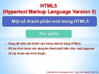 HTML5 
(Hypertext Markup Language Version 5) 
Một số thành phần mới trong HTML5 
Thẻ audio 
• Dùng để chèn âm thanh vào trang web sử dụng HTML5. 
• Hỗ trợ chơi được các dạng âm thanh phổ biến như: mp3,ogg,wav 
Copyright by hocwebgiare.com – Giáo viên: Nguyễn Phát Tài 
và tuỳ thuộc vào trình duyệt. 
 