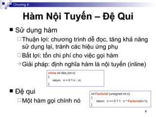 Hàm Nội Tuyến – Đệ Qui Sử dụng hàm Thuận lợi: chương trình dễ đọc, tăng khả năng sử dụng lại, tránh các hiệu ứng phụ Bất lợi: t ốn chi phí cho việc gọi hàm Giải pháp: định nghĩa hàm là nội tuyến (inline) Đệ qui Một hàm gọi chính nó inline  int Abs (int n) { return  n > 0 ? n : -n; } int  Factorial  (unsigned int n) { return  n == 0 ? 1 : n *  Factorial (n-1); } Chương 4 