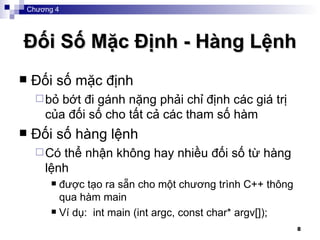 Đối Số Mặc Định - Hàng Lệnh Đối số mặc định bỏ bớt đi gánh nặng phải chỉ định các giá trị của đối số cho tất cả các tham số hàm Đối số hàng lệnh Có thể nhận không hay nhiều đối số từ hàng lệnh được tạo ra sẵn cho một chương trình C++ thông qua hàm main Ví dụ:  i nt main (int argc, const char* argv[]);   Chương 4 