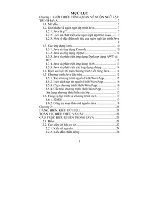 MỤC LỤC
Chương 1: GIỚI THIỆU TỔNG QUAN VỀ NGÔN NGỮ LẬP
TRÌNH JAVA ......................................................................... 7
  1.1. Mở đầu ......................................................................... 7
  1.2. Giới thiệu về ngôn ngữ lập trình Java............................ 7
    1.2.1. Java là gì? .............................................................. 7
    1.2.2. Lịch sử phát triển của ngôn ngữ lập trình Java........ 7
    1.2.3. Một số đặc điểm nổi bậc của ngôn ngữ lập trình Java
     ........................................................................................ 8
  1.3. Các ứng dụng Java ...................................................... 10
    1.3.1. Java và ứng dụng Console .................................... 10
    1.3.2. Java và ứng dụng Applet ...................................... 11
    1.3.3. Java và phát triển ứng dụng Desktop dùng AWT và
    JFC ................................................................................ 12
    1.3.4. Java và phát triển ứng dụng Web.......................... 13
    1.3.5. Java và phát triển các ứng dụng nhúng ................. 14
  1.4. Dịch và thực thi một chương trình viết bằng Java........ 14
  1.5. Chương trình Java đầu tiên.......................................... 15
    1.5.1. Tạo chương trình nguồn HelloWordApp .............. 15
    1.5.2. Biên dịch tập tin nguồn HelloWordApp................ 16
    1.5.3. Chạy chương trình HelloWordApp....................... 16
    1.5.4. Cấu trúc chương trình HelloWordApp.................. 17
     Sử dụng phương thức/biến của lớp................................ 17
  1.6. Công cụ lập trình và chương trình dịch........................ 17
    1.6.1. J2SDK ................................................................. 17
    1.6.2. Công cụ soạn thảo mã nguồn Java. ....................... 18
Chương 2: ............................................................................. 21
HẰNG, BIẾN, KIỂU DỮ LIỆU, ........................................... 21
TOÁN TỬ, BIỂU THỨC VÀ CÁC ....................................... 21
CẤU TRÚC ĐIỀU KHIỂN TRONG JAVA .......................... 21
  2.1. Biến ............................................................................ 21
  2.2. Các kiểu dữ liệu cơ sở................................................. 23
    2.2.1. Kiểu số nguyên .................................................... 24
    2.2.2. Kiểu dấu chấm động............................................. 26

                                              1
 