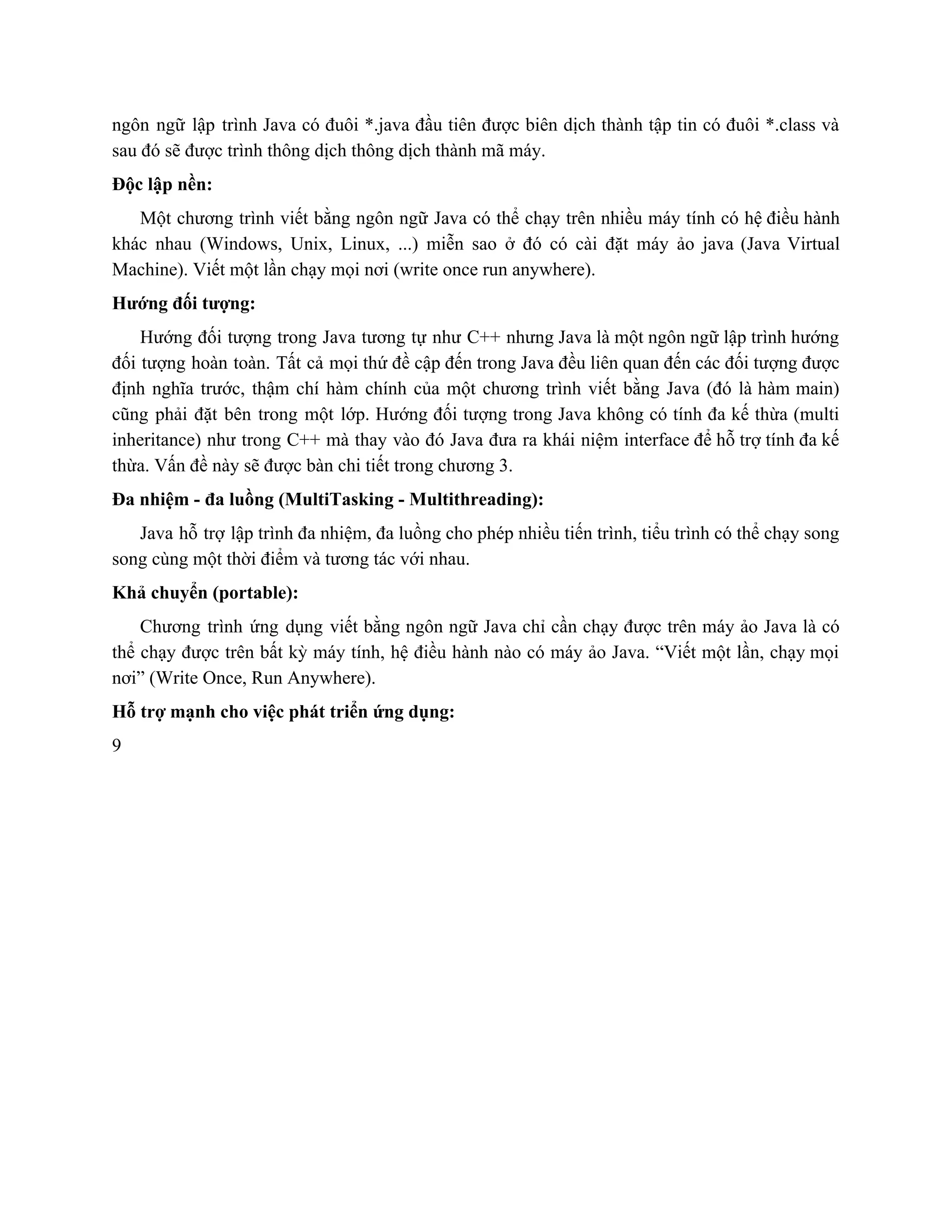 ngôn ngữ lập trình Java có đuôi *.java đầu tiên được biên dịch thành tập tin có đuôi *.class và                                       
sau đó sẽ được trình thông dịch thông dịch thành mã máy. 
Độc lập nền: 
Một chương trình viết bằng ngôn ngữ Java có thể chạy trên nhiều máy tính có hệ điều hành                                     
khác nhau (Windows, Unix, Linux, ...) miễn sao ở đó có cài đặt máy ảo java (Java Virtual                                   
Machine). Viết một lần chạy mọi nơi (write once run anywhere). 
Hướng đối tượng: 
Hướng đối tượng trong Java tương tự như C++ nhưng Java là một ngôn ngữ lập trình hướng                                   
đối tượng hoàn toàn. Tất cả mọi thứ đề cập đến trong Java đều liên quan đến các đối tượng được                                         
định nghĩa trước, thậm chí hàm chính của một chương trình viết bằng Java (đó là hàm main)                                   
cũng phải đặt bên trong một lớp. Hướng đối tượng trong Java không có tính đa kế thừa (multi                                     
inheritance) như trong C++ mà thay vào đó Java đưa ra khái niệm interface để hỗ trợ tính đa kế                                       
thừa. Vấn đề này sẽ được bàn chi tiết trong chương 3. 
Đa nhiệm ­ đa luồng (MultiTasking ­ Multithreading): 
Java hỗ trợ lập trình đa nhiệm, đa luồng cho phép nhiều tiến trình, tiểu trình có thể chạy song                                       
song cùng một thời điểm và tương tác với nhau. 
Khả chuyển (portable): 
Chương trình ứng dụng viết bằng ngôn ngữ Java chỉ cần chạy được trên máy ảo Java là có                                     
thể chạy được trên bất kỳ máy tính, hệ điều hành nào có máy ảo Java. “Viết một lần, chạy mọi                                         
nơi” (Write Once, Run Anywhere). 
Hỗ trợ mạnh cho việc phát triển ứng dụng: 
9 
 
 