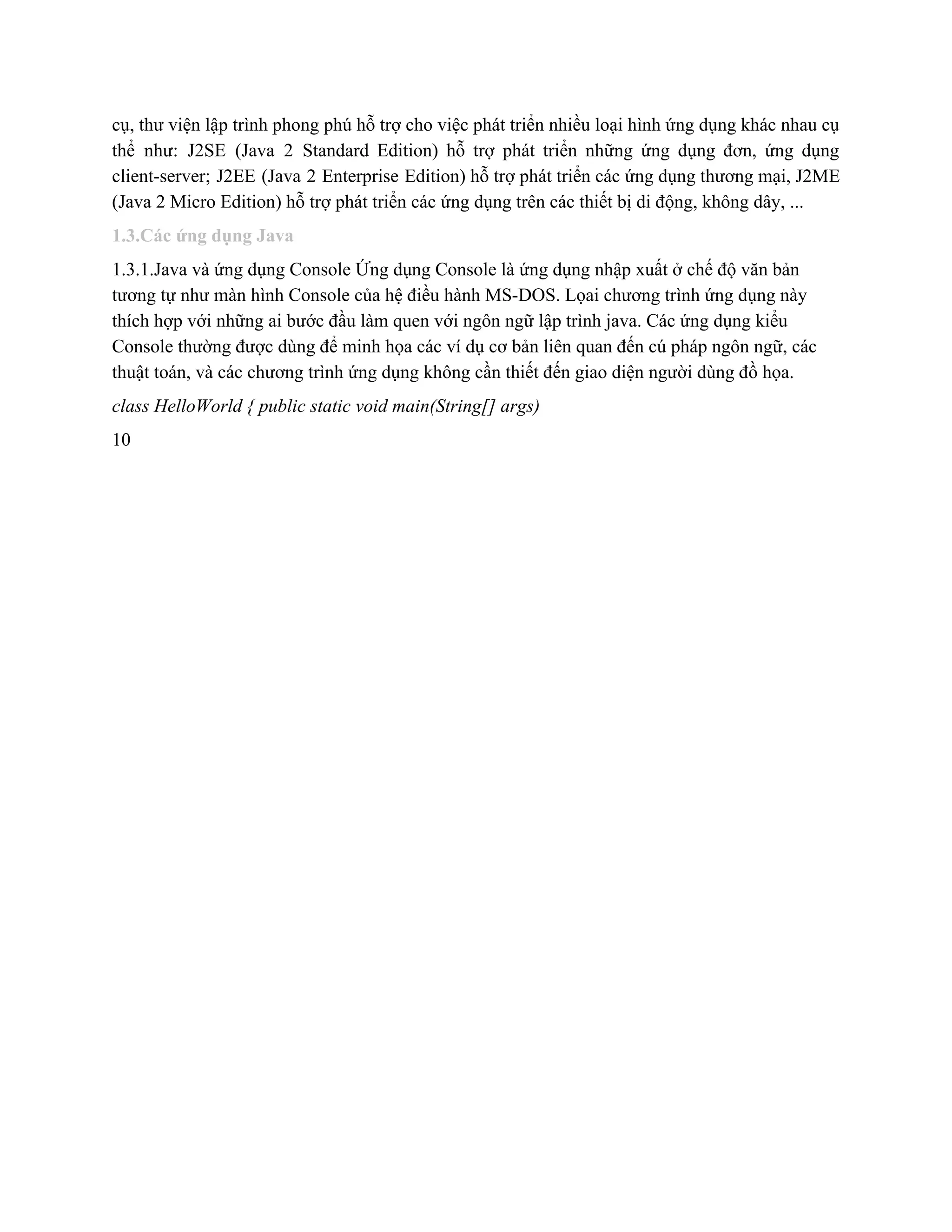 cụ, thư viện lập trình phong phú hỗ trợ cho việc phát triển nhiều loại hình ứng dụng khác nhau cụ                                         
thể như: J2SE (Java 2 Standard Edition) hỗ trợ phát triển những ứng dụng đơn, ứng dụng                                 
client­server; J2EE (Java 2 Enterprise Edition) hỗ trợ phát triển các ứng dụng thương mại, J2ME                               
(Java 2 Micro Edition) hỗ trợ phát triển các ứng dụng trên các thiết bị di động, không dây, ... 
1.3.Các ứng dụng Java 
1.3.1.Java và ứng dụng Console Ứng dụng Console là ứng dụng nhập xuất ở chế độ văn bản 
tương tự như màn hình Console của hệ điều hành MS­DOS. Lọai chương trình ứng dụng này 
thích hợp với những ai bước đầu làm quen với ngôn ngữ lập trình java. Các ứng dụng kiểu 
Console thường được dùng để minh họa các ví dụ cơ bản liên quan đến cú pháp ngôn ngữ, các 
thuật toán, và các chương trình ứng dụng không cần thiết đến giao diện người dùng đồ họa. 
class HelloWorld { public static void main(String[] args) 
10 
 