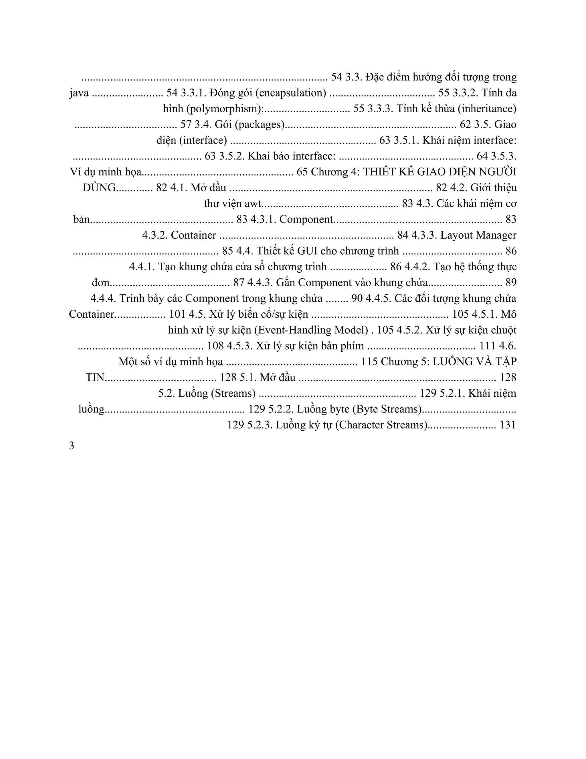 ...................................................................................... 54 3.3. Đặc điểm hướng đối tượng trong 
java ......................... 54 3.3.1. Đóng gói (encapsulation) ..................................... 55 3.3.2. Tính đa 
hình (polymorphism):.............................. 55 3.3.3. Tính kế thừa (inheritance) 
.................................... 57 3.4. Gói (packages)............................................................ 62 3.5. Giao 
diện (interface) ................................................... 63 3.5.1. Khái niệm interface: 
............................................. 63 3.5.2. Khai báo interface: ............................................... 64 3.5.3. 
Ví dụ minh họa..................................................... 65 Chương 4: THIẾT KẾ GIAO DIỆN NGƯỜI 
DÙNG............. 82 4.1. Mở đầu ....................................................................... 82 4.2. Giới thiệu 
thư viện awt................................................ 83 4.3. Các khái niệm cơ 
bản.................................................. 83 4.3.1. Component........................................................... 83 
4.3.2. Container ............................................................. 84 4.3.3. Layout Manager 
................................................... 85 4.4. Thiết kế GUI cho chương trình ................................... 86 
4.4.1. Tạo khung chứa cửa sổ chương trình .................... 86 4.4.2. Tạo hệ thống thực 
đơn.......................................... 87 4.4.3. Gắn Component vào khung chứa.......................... 89 
4.4.4. Trình bày các Component trong khung chứa ........ 90 4.4.5. Các đối tượng khung chứa 
Container.................. 101 4.5. Xử lý biến cố/sự kiện ................................................ 105 4.5.1. Mô 
hình xử lý sự kiện (Event­Handling Model) . 105 4.5.2. Xử lý sự kiện chuột 
............................................ 108 4.5.3. Xử lý sự kiện bàn phím ...................................... 111 4.6. 
Một số ví dụ minh họa .............................................. 115 Chương 5: LUỒNG VÀ TẬP 
TIN....................................... 128 5.1. Mở đầu ..................................................................... 128 
5.2. Luồng (Streams) ....................................................... 129 5.2.1. Khái niệm 
luồng................................................. 129 5.2.2. Luồng byte (Byte Streams)................................. 
129 5.2.3. Luồng ký tự (Character Streams)........................ 131 
3 
 
 