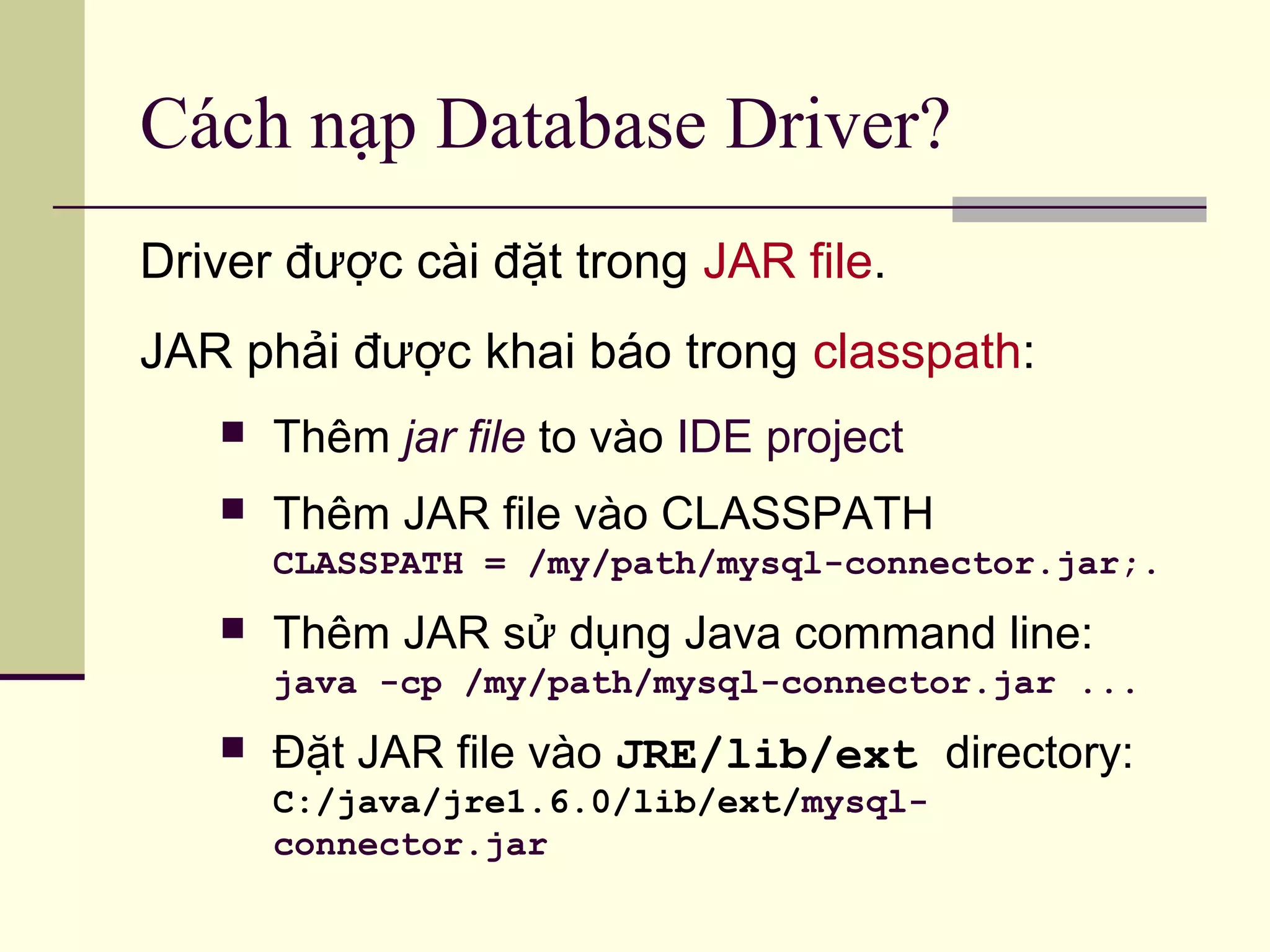 Cách nạp Database Driver?
Driver được cài đặt trong JAR file.
JAR phải được khai báo trong classpath:
 Thêm jar file to vào IDE project
 Thêm JAR file vào CLASSPATH
CLASSPATH = /my/path/mysql-connector.jar;.
 Thêm JAR sử dụng Java command line:
java -cp /my/path/mysql-connector.jar ...
 Đặt JAR file vào JRE/lib/ext directory:
C:/java/jre1.6.0/lib/ext/mysql-
connector.jar
 
