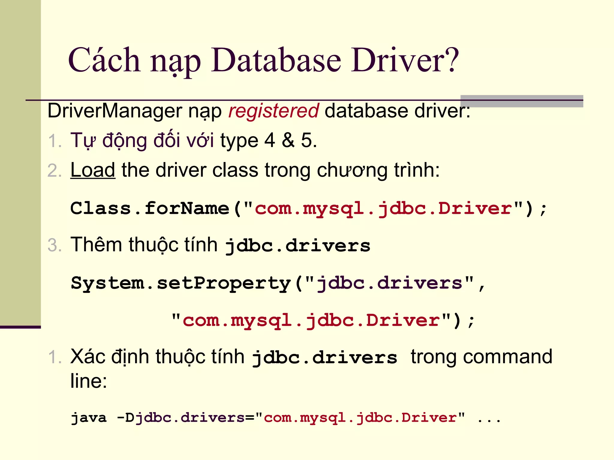 Cách nạp Database Driver?
DriverManager nạp registered database driver:
1. Tự động đối với type 4 & 5.
2. Load the driver class trong chương trình:
Class.forName("com.mysql.jdbc.Driver");
3. Thêm thuộc tính jdbc.drivers
System.setProperty("jdbc.drivers",
"com.mysql.jdbc.Driver");
1. Xác định thuộc tính jdbc.drivers trong command
line:
java -Djdbc.drivers="com.mysql.jdbc.Driver" ...
 