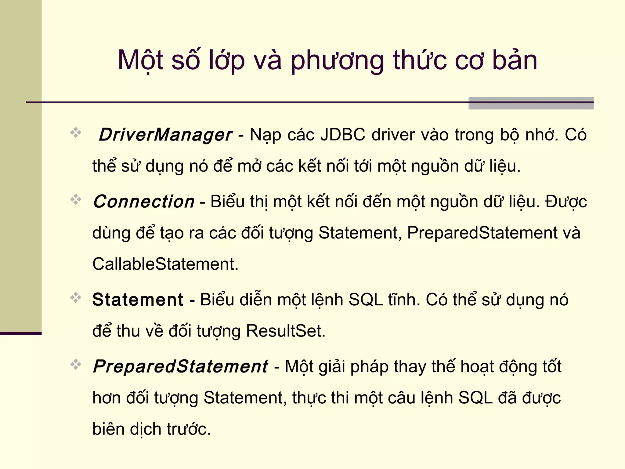  DriverManager - Nạp các JDBC driver vào trong bộ nhớ. Có
thể sử dụng nó để mở các kết nối tới một nguồn dữ liệu.
 Connection - Biểu thị một kết nối đến một nguồn dữ liệu. Được
dùng để tạo ra các đối tượng Statement, PreparedStatement và
CallableStatement.
 Statement - Biểu diễn một lệnh SQL tĩnh. Có thể sử dụng nó
để thu về đối tượng ResultSet.
 PreparedStatement - Một giải pháp thay thế hoạt động tốt
hơn đối tượng Statement, thực thi một câu lệnh SQL đã được
biên dịch trước.
Một số lớp và phương thức cơ bản
 