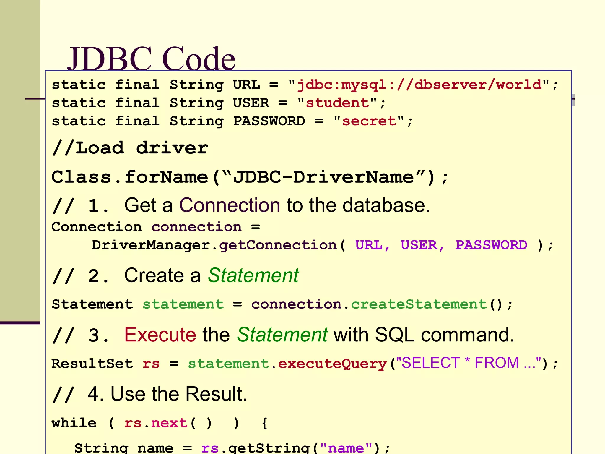 JDBC Code
static final String URL = "jdbc:mysql://dbserver/world";
static final String USER = "student";
static final String PASSWORD = "secret";
//Load driver
Class.forName(“JDBC-DriverName”);
// 1. Get a Connection to the database.
Connection connection =
DriverManager.getConnection( URL, USER, PASSWORD );
// 2. Create a Statement
Statement statement = connection.createStatement();
// 3. Execute the Statement with SQL command.
ResultSet rs = statement.executeQuery("SELECT * FROM ...");
// 4. Use the Result.
while ( rs.next( ) ) {
String name = rs.getString("name");
 