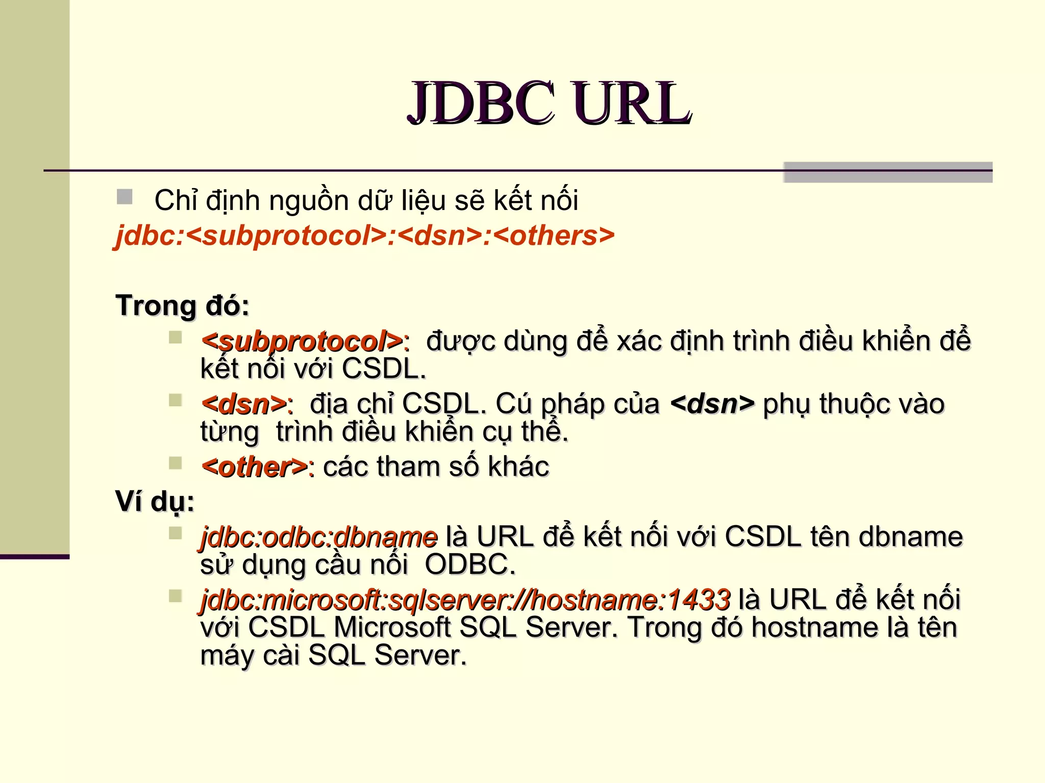 JDBC URLJDBC URL
 Chỉ định nguồn dữ liệu sẽ kết nối
jdbc:<subprotocol>:<dsn>:<others>
Trong đó:Trong đó:
 <subprotocol><subprotocol>:: được dùng để xác định trình điều khiển đểđược dùng để xác định trình điều khiển để
kết nối với CSDL.kết nối với CSDL.
 <dsn><dsn>:: địa chỉ CSDL. Cú pháp củađịa chỉ CSDL. Cú pháp của <dsn><dsn> phụ thuộc vàophụ thuộc vào
từng trình điều khiển cụ thể.từng trình điều khiển cụ thể.
 <other><other>:: các tham số kháccác tham số khác
Ví dụ:Ví dụ:
 jdbc:odbc:dbnamejdbc:odbc:dbname là URL để kết nối với CSDL tên dbnamelà URL để kết nối với CSDL tên dbname
sử dụng cầu nối ODBC.sử dụng cầu nối ODBC.
 jdbc:microsoft:sqlserver://hostname:1433jdbc:microsoft:sqlserver://hostname:1433 là URL để kết nốilà URL để kết nối
với CSDL Microsoft SQL Server. Trong đó hostname là tênvới CSDL Microsoft SQL Server. Trong đó hostname là tên
máy cài SQL Server.máy cài SQL Server.
 