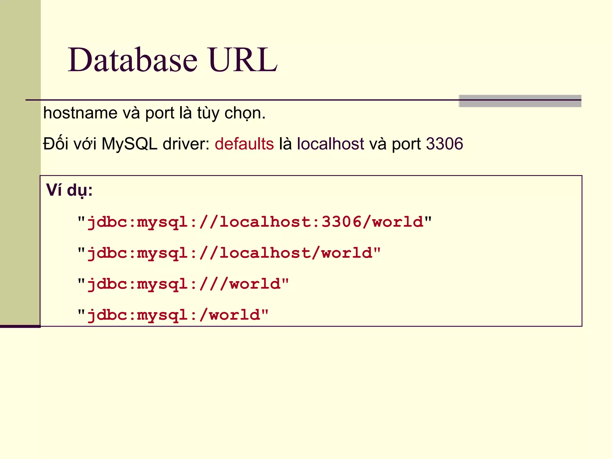 Database URL
Ví dụ:
"jdbc:mysql://localhost:3306/world"
"jdbc:mysql://localhost/world"
"jdbc:mysql:///world"
"jdbc:mysql:/world"
hostname và port là tùy chọn.
Đối với MySQL driver: defaults là localhost và port 3306
 