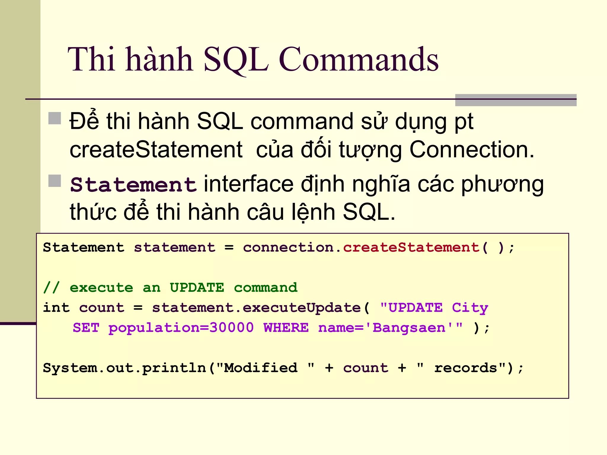 Thi hành SQL Commands
 Để thi hành SQL command sử dụng pt
createStatement của đối tượng Connection.
 Statement interface định nghĩa các phương
thức để thi hành câu lệnh SQL.
Statement statement = connection.createStatement( );
// execute an UPDATE command
int count = statement.executeUpdate( "UPDATE City
SET population=30000 WHERE name='Bangsaen'" );
System.out.println("Modified " + count + " records");
 