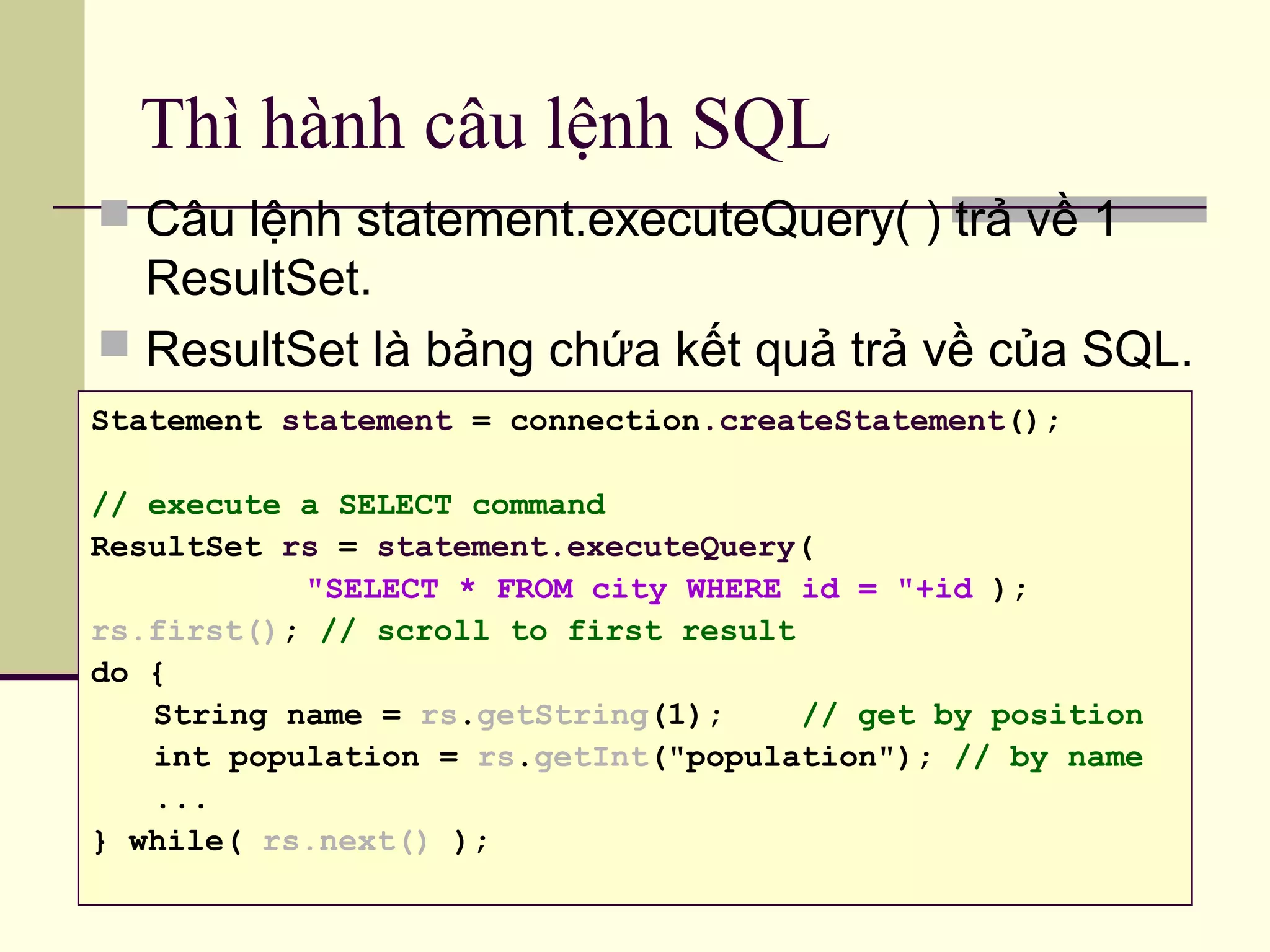 Thì hành câu lệnh SQL
 Câu lệnh statement.executeQuery( ) trả về 1
ResultSet.
 ResultSet là bảng chứa kết quả trả về của SQL.
Statement statement = connection.createStatement();
// execute a SELECT command
ResultSet rs = statement.executeQuery(
"SELECT * FROM city WHERE id = "+id );
rs.first(); // scroll to first result
do {
String name = rs.getString(1); // get by position
int population = rs.getInt("population"); // by name
...
} while( rs.next() );
 