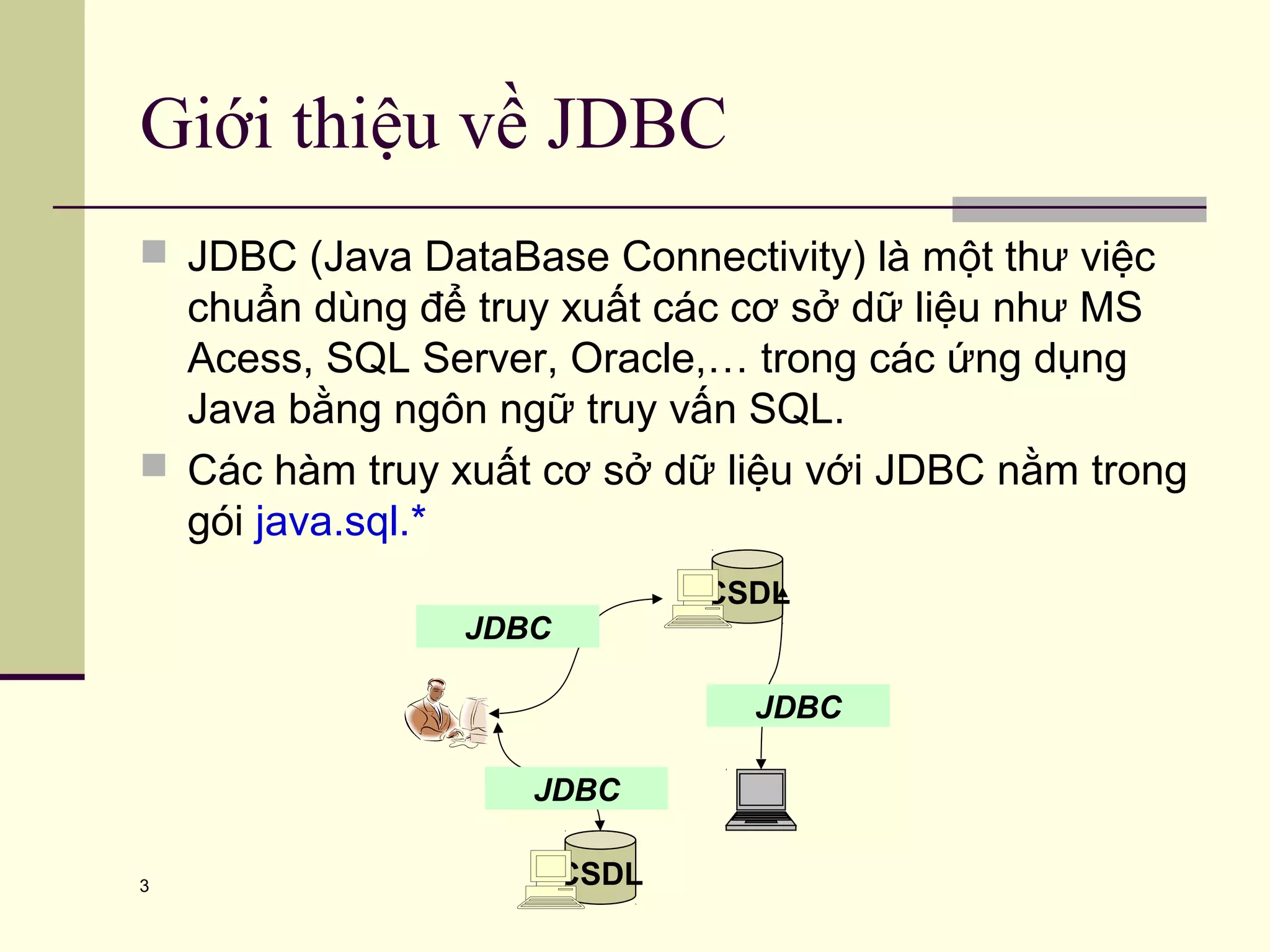3
Giới thiệu về JDBC
 JDBC (Java DataBase Connectivity) là một thư việc
chuẩn dùng để truy xuất các cơ sở dữ liệu như MS
Acess, SQL Server, Oracle,… trong các ứng dụng
Java bằng ngôn ngữ truy vấn SQL.
 Các hàm truy xuất cơ sở dữ liệu với JDBC nằm trong
gói java.sql.*
CSDL
JDBC
JDBC
CSDL
JDBC
 