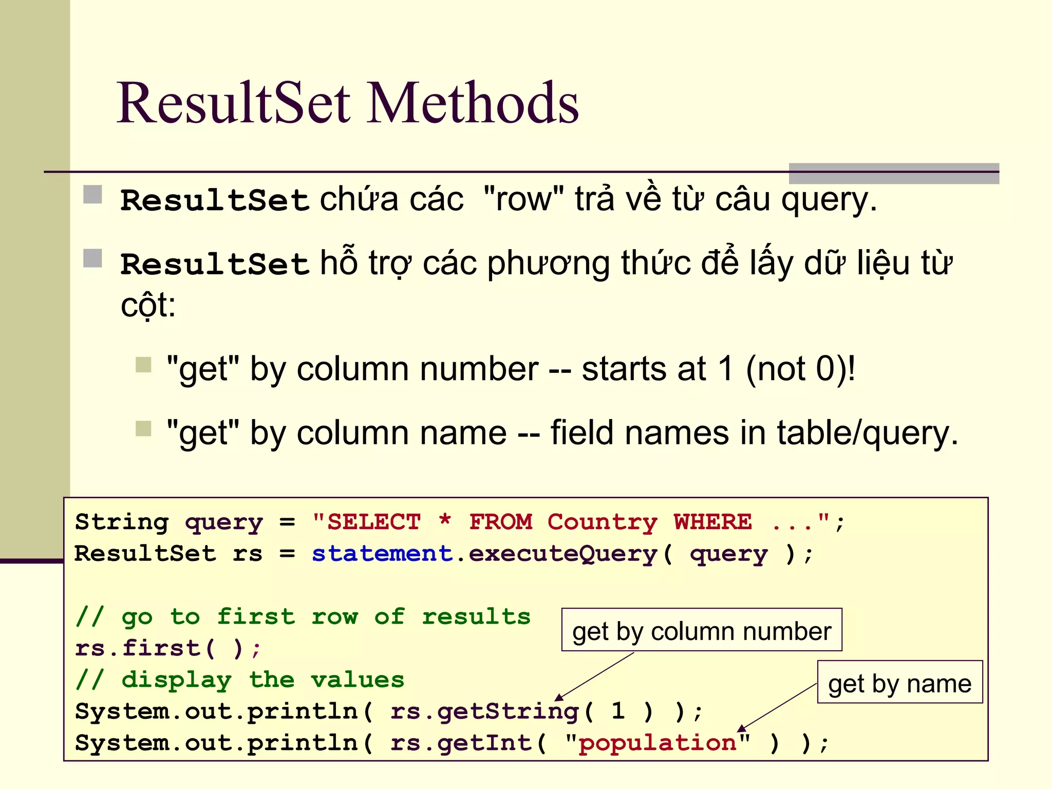 ResultSet Methods
 ResultSet chứa các "row" trả về từ câu query.
 ResultSet hỗ trợ các phương thức để lấy dữ liệu từ
cột:
 "get" by column number -- starts at 1 (not 0)!
 "get" by column name -- field names in table/query.
String query = "SELECT * FROM Country WHERE ...";
ResultSet rs = statement.executeQuery( query );
// go to first row of results
rs.first( );
// display the values
System.out.println( rs.getString( 1 ) );
System.out.println( rs.getInt( "population" ) );
get by column number
get by name
 