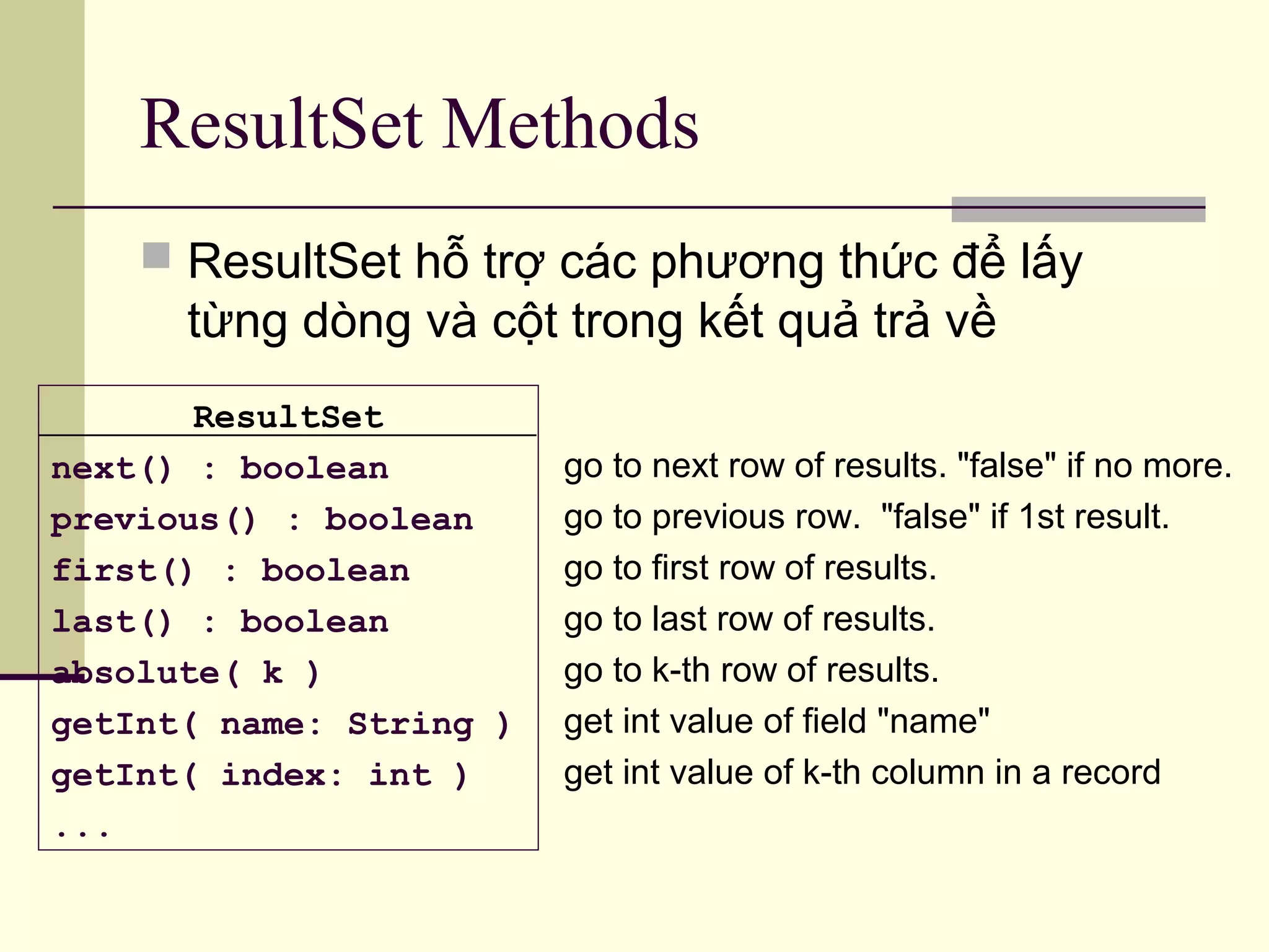 ResultSet Methods
go to next row of results. "false" if no more.
go to previous row. "false" if 1st result.
go to first row of results.
go to last row of results.
go to k-th row of results.
get int value of field "name"
get int value of k-th column in a record
ResultSet
next() : boolean
previous() : boolean
first() : boolean
last() : boolean
absolute( k )
getInt( name: String )
getInt( index: int )
...
 ResultSet hỗ trợ các phương thức để lấy
từng dòng và cột trong kết quả trả về
 