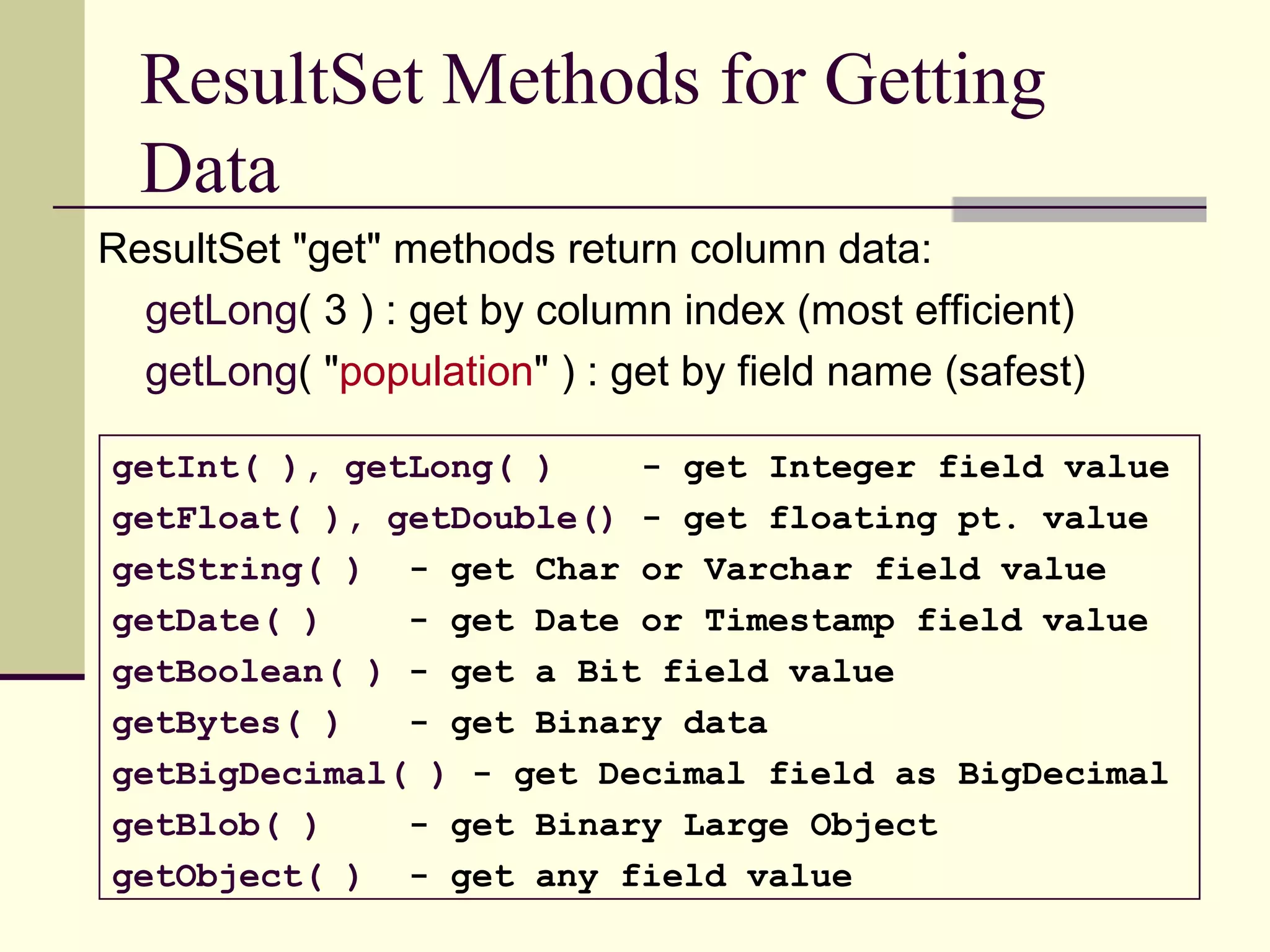ResultSet Methods for Getting
Data
ResultSet "get" methods return column data:
getLong( 3 ) : get by column index (most efficient)
getLong( "population" ) : get by field name (safest)
getInt( ), getLong( ) - get Integer field value
getFloat( ), getDouble() - get floating pt. value
getString( ) - get Char or Varchar field value
getDate( ) - get Date or Timestamp field value
getBoolean( ) - get a Bit field value
getBytes( ) - get Binary data
getBigDecimal( ) - get Decimal field as BigDecimal
getBlob( ) - get Binary Large Object
getObject( ) - get any field value
 