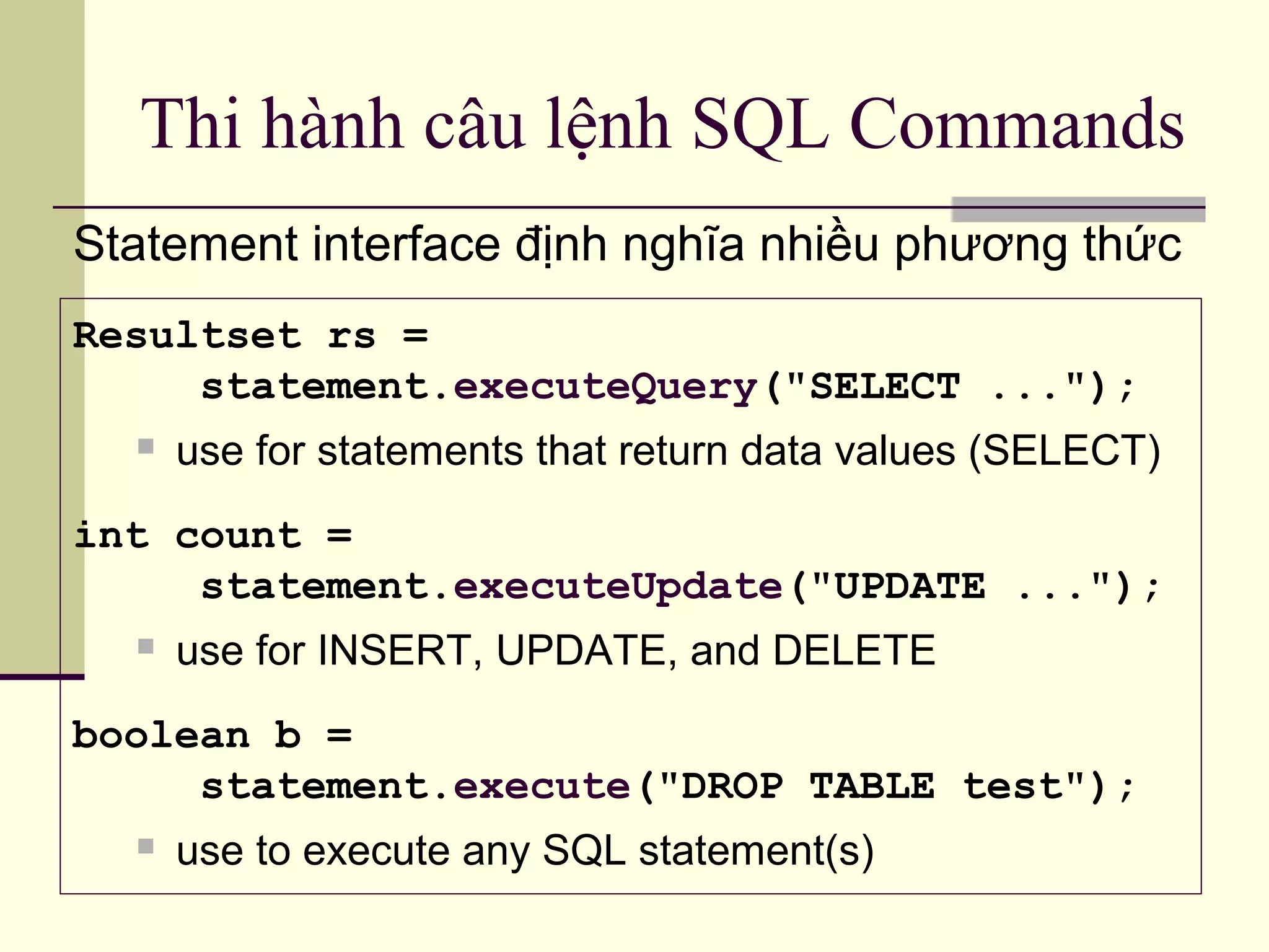 Thi hành câu lệnh SQL Commands
Statement interface định nghĩa nhiều phương thức
Resultset rs =
statement.executeQuery("SELECT ...");
 use for statements that return data values (SELECT)
int count =
statement.executeUpdate("UPDATE ...");
 use for INSERT, UPDATE, and DELETE
boolean b =
statement.execute("DROP TABLE test");
 use to execute any SQL statement(s)
 
