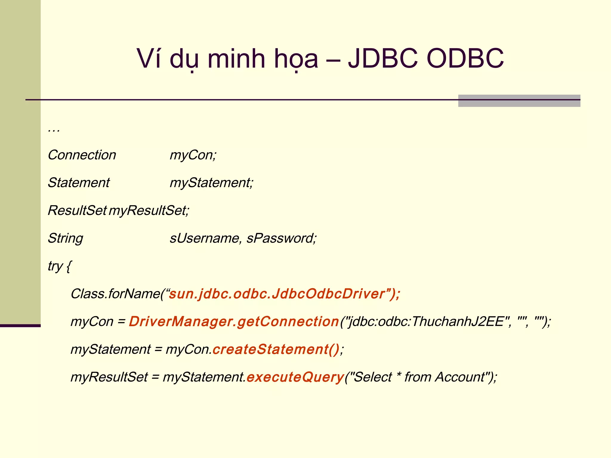Ví dụ minh họa – JDBC ODBC
…
Connection myCon;
Statement myStatement;
ResultSet myResultSet;
String sUsername, sPassword;
try {
Class.forName(“sun.jdbc.odbc.JdbcOdbcDriver”);
myCon = DriverManager.getConnection("jdbc:odbc:ThuchanhJ2EE", "", "");
myStatement = myCon.createStatement();
myResultSet = myStatement.executeQuery("Select * from Account");
 