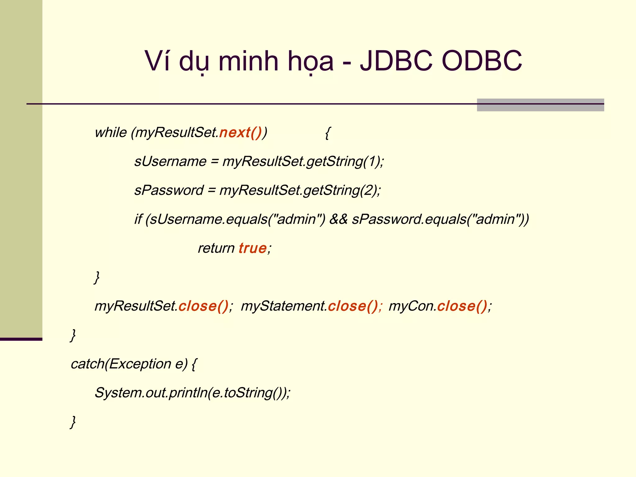 Ví dụ minh họa - JDBC ODBC
while (myResultSet.next()) {
sUsername = myResultSet.getString(1);
sPassword = myResultSet.getString(2);
if (sUsername.equals("admin") && sPassword.equals("admin"))
return true;
}
myResultSet.close(); myStatement.close(); myCon.close();
}
catch(Exception e) {
System.out.println(e.toString());
}
 