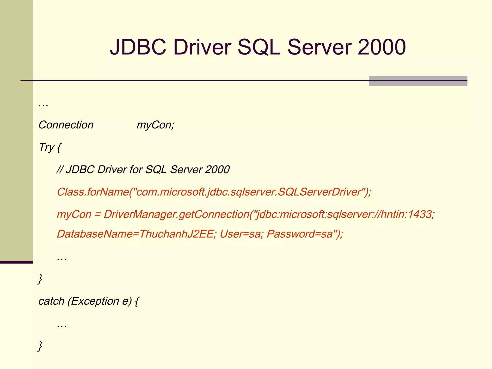 JDBC Driver SQL Server 2000
…
Connection myCon;
Try {
// JDBC Driver for SQL Server 2000
Class.forName("com.microsoft.jdbc.sqlserver.SQLServerDriver");
myCon = DriverManager.getConnection("jdbc:microsoft:sqlserver://hntin:1433;
DatabaseName=ThuchanhJ2EE; User=sa; Password=sa");
…
}
catch (Exception e) {
…
}
 