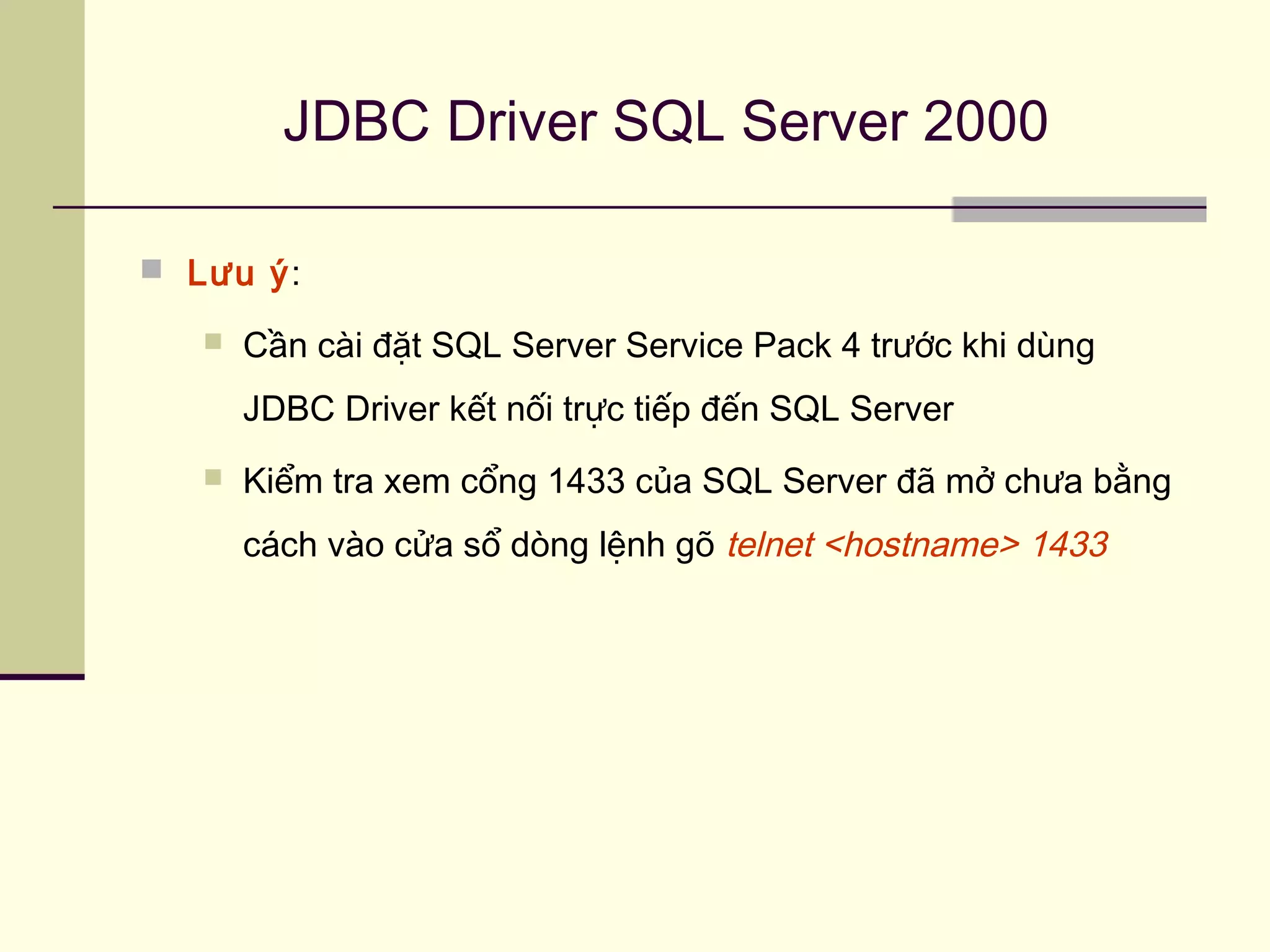 JDBC Driver SQL Server 2000
 Lưu ý:
 Cần cài đặt SQL Server Service Pack 4 trước khi dùng
JDBC Driver kết nối trực tiếp đến SQL Server
 Kiểm tra xem cổng 1433 của SQL Server đã mở chưa bằng
cách vào cửa sổ dòng lệnh gõ telnet <hostname> 1433
 