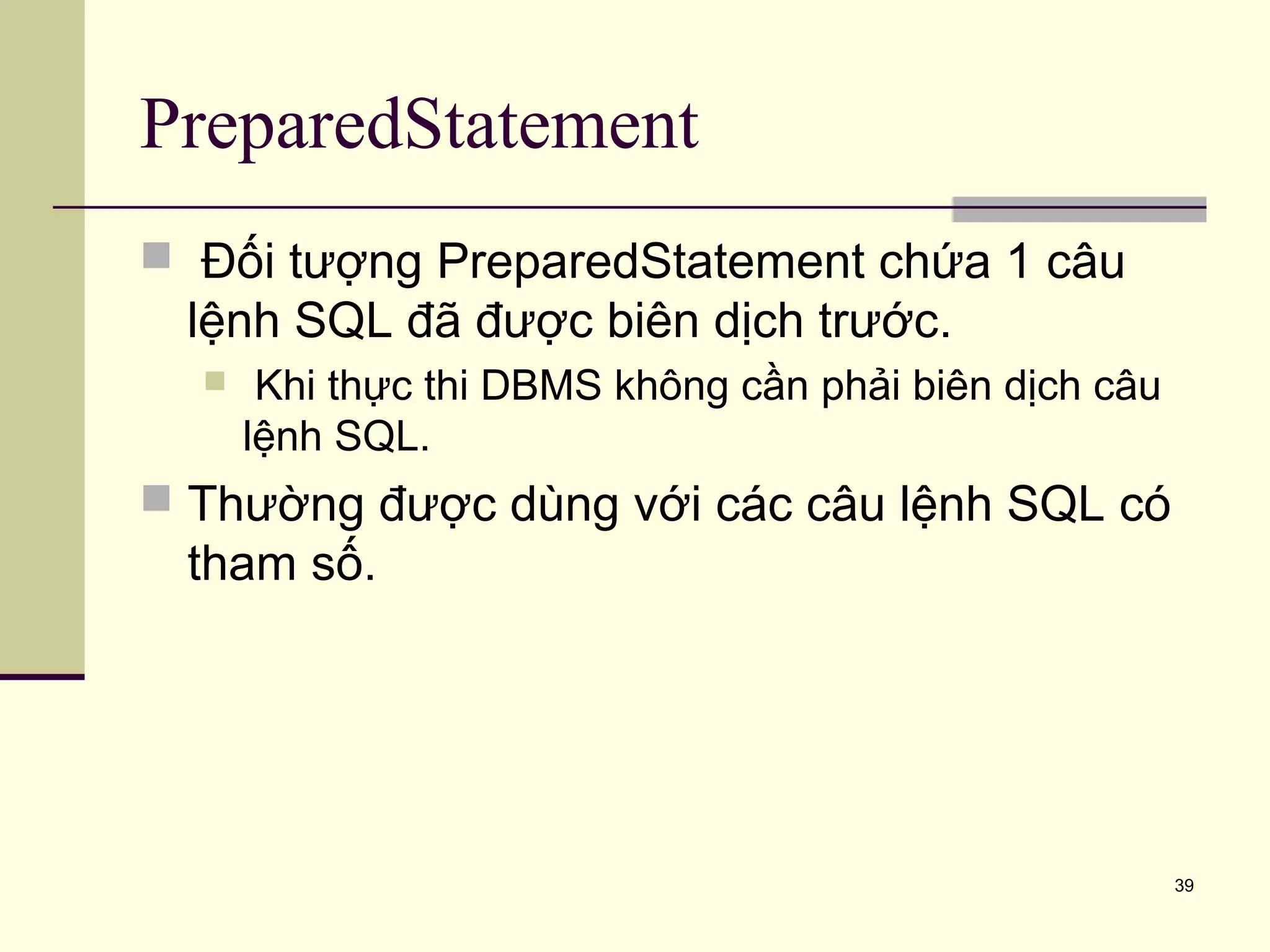 39
PreparedStatement
 Đối tượng PreparedStatement chứa 1 câu
lệnh SQL đã được biên dịch trước.
 Khi thực thi DBMS không cần phải biên dịch câu
lệnh SQL.
 Thường được dùng với các câu lệnh SQL có
tham số.
 