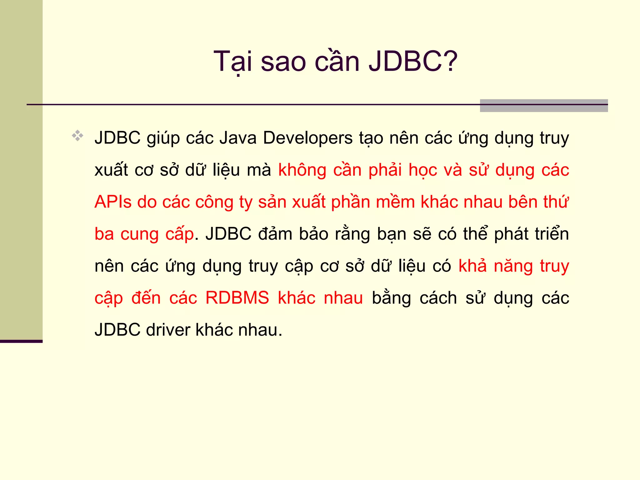 Tại sao cần JDBC?
 JDBC giúp các Java Developers tạo nên các ứng dụng truy
xuất cơ sở dữ liệu mà không cần phải học và sử dụng các
APIs do các công ty sản xuất phần mềm khác nhau bên thứ
ba cung cấp. JDBC đảm bảo rằng bạn sẽ có thể phát triển
nên các ứng dụng truy cập cơ sở dữ liệu có khả năng truy
cập đến các RDBMS khác nhau bằng cách sử dụng các
JDBC driver khác nhau.
 
