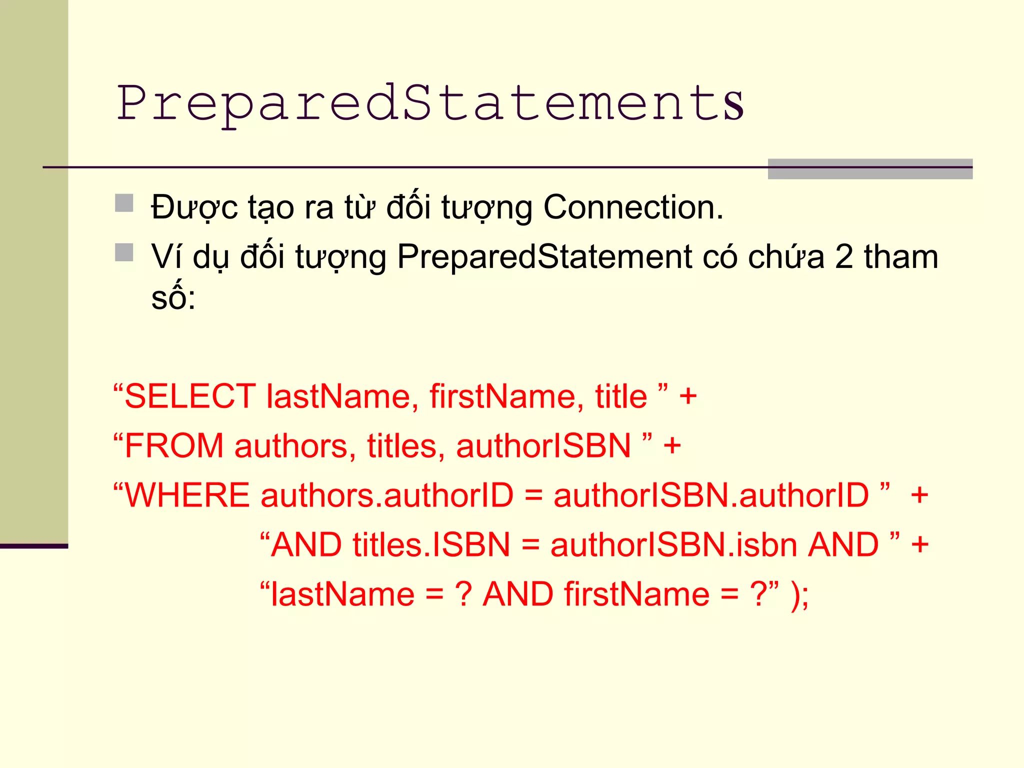 PreparedStatements
 Được tạo ra từ đối tượng Connection.
 Ví dụ đối tượng PreparedStatement có chứa 2 tham
số:
“SELECT lastName, firstName, title ” +
“FROM authors, titles, authorISBN ” +
“WHERE authors.authorID = authorISBN.authorID ” +
“AND titles.ISBN = authorISBN.isbn AND ” +
“lastName = ? AND firstName = ?” );
 