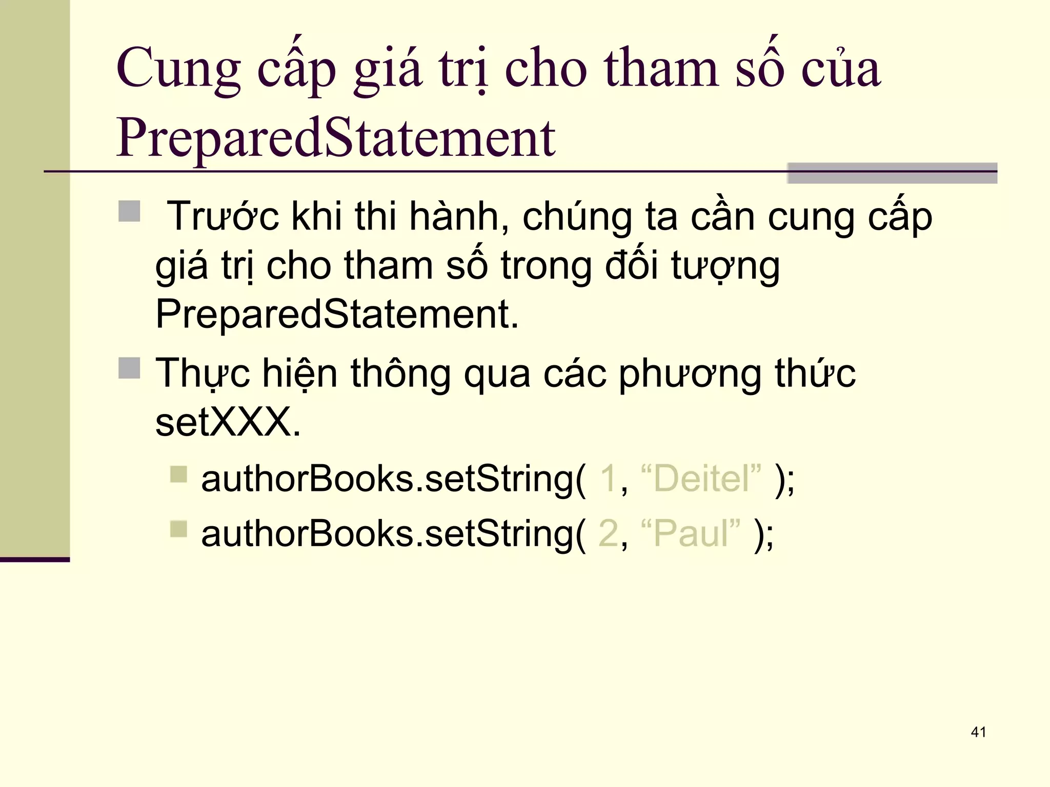 41
Cung cấp giá trị cho tham số của
PreparedStatement
 Trước khi thi hành, chúng ta cần cung cấp
giá trị cho tham số trong đối tượng
PreparedStatement.
 Thực hiện thông qua các phương thức
setXXX.
 authorBooks.setString( 1, “Deitel” );
 authorBooks.setString( 2, “Paul” );
 