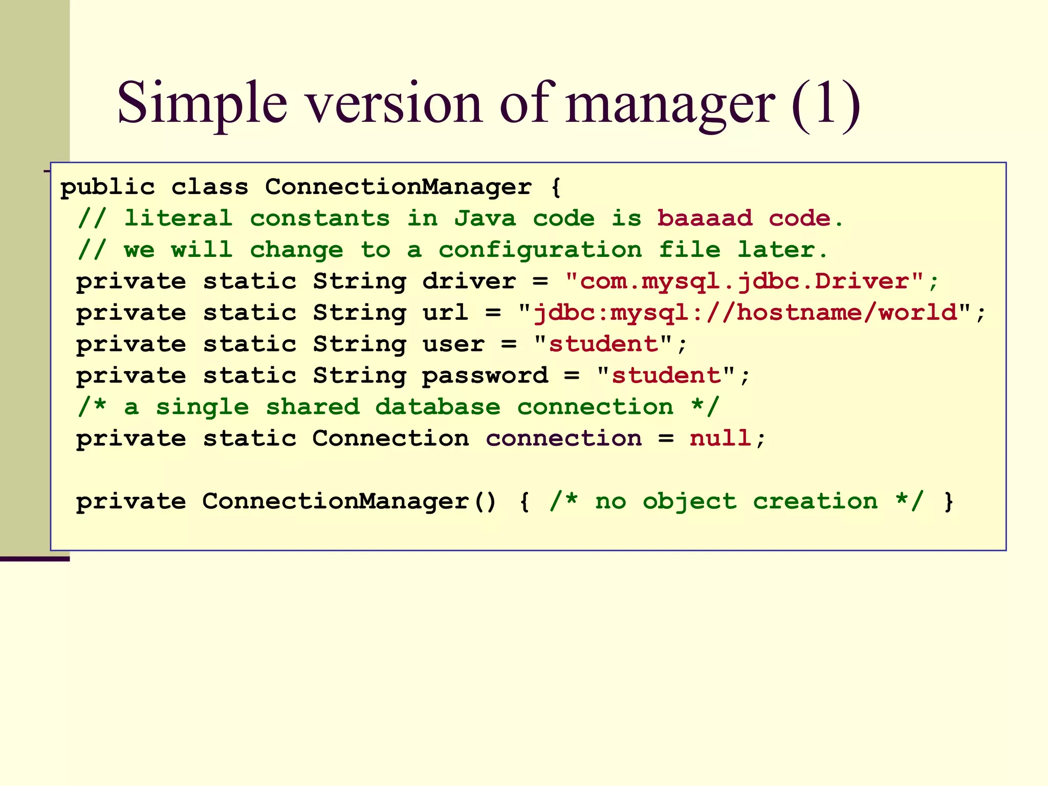 Simple version of manager (1)
public class ConnectionManager {
// literal constants in Java code is baaaad code.
// we will change to a configuration file later.
private static String driver = "com.mysql.jdbc.Driver";
private static String url = "jdbc:mysql://hostname/world";
private static String user = "student";
private static String password = "student";
/* a single shared database connection */
private static Connection connection = null;
private ConnectionManager() { /* no object creation */ }
 