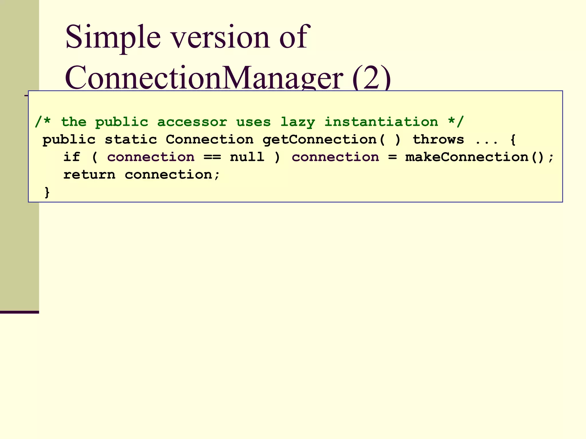 Simple version of
ConnectionManager (2)
/* the public accessor uses lazy instantiation */
public static Connection getConnection( ) throws ... {
if ( connection == null ) connection = makeConnection();
return connection;
}
 