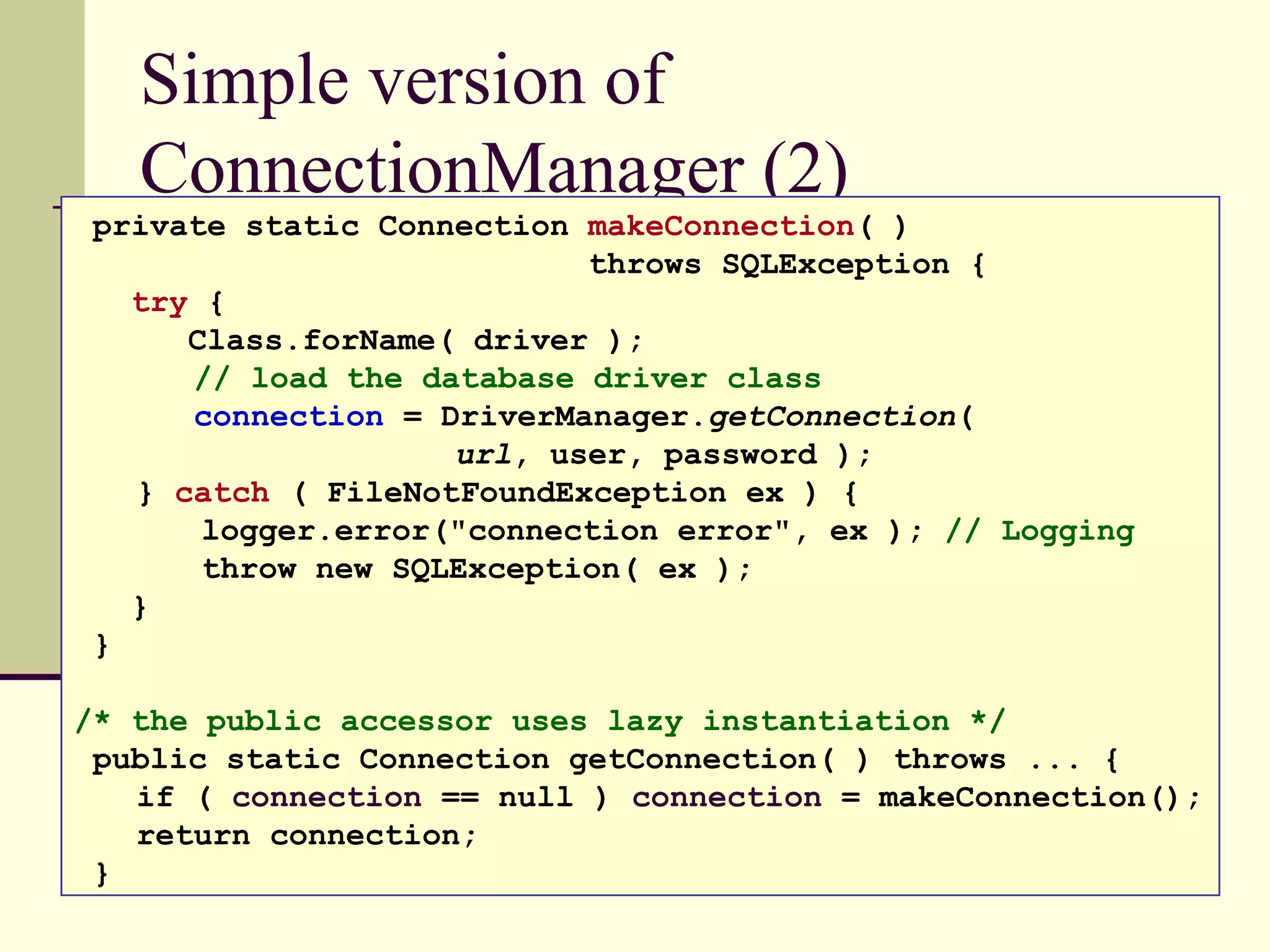Simple version of
ConnectionManager (2)
private static Connection makeConnection( )
throws SQLException {
try {
Class.forName( driver );
// load the database driver class
connection = DriverManager.getConnection(
url, user, password );
} catch ( FileNotFoundException ex ) {
logger.error("connection error", ex ); // Logging
throw new SQLException( ex );
}
}
/* the public accessor uses lazy instantiation */
public static Connection getConnection( ) throws ... {
if ( connection == null ) connection = makeConnection();
return connection;
}
 