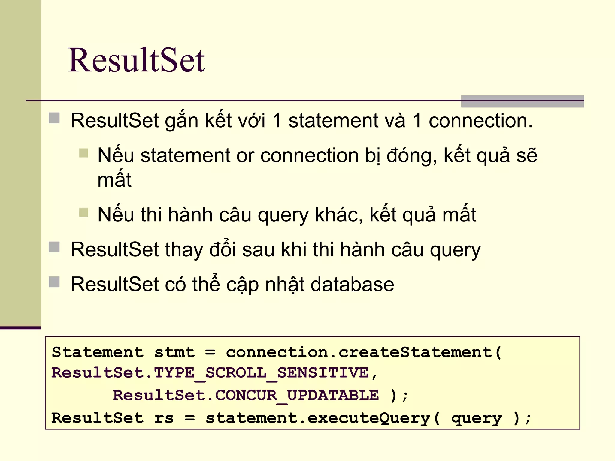ResultSet
 ResultSet gắn kết với 1 statement và 1 connection.
 Nếu statement or connection bị đóng, kết quả sẽ
mất
 Nếu thi hành câu query khác, kết quả mất
 ResultSet thay đổi sau khi thi hành câu query
 ResultSet có thể cập nhật database
Statement stmt = connection.createStatement(
ResultSet.TYPE_SCROLL_SENSITIVE,
ResultSet.CONCUR_UPDATABLE );
ResultSet rs = statement.executeQuery( query );
 