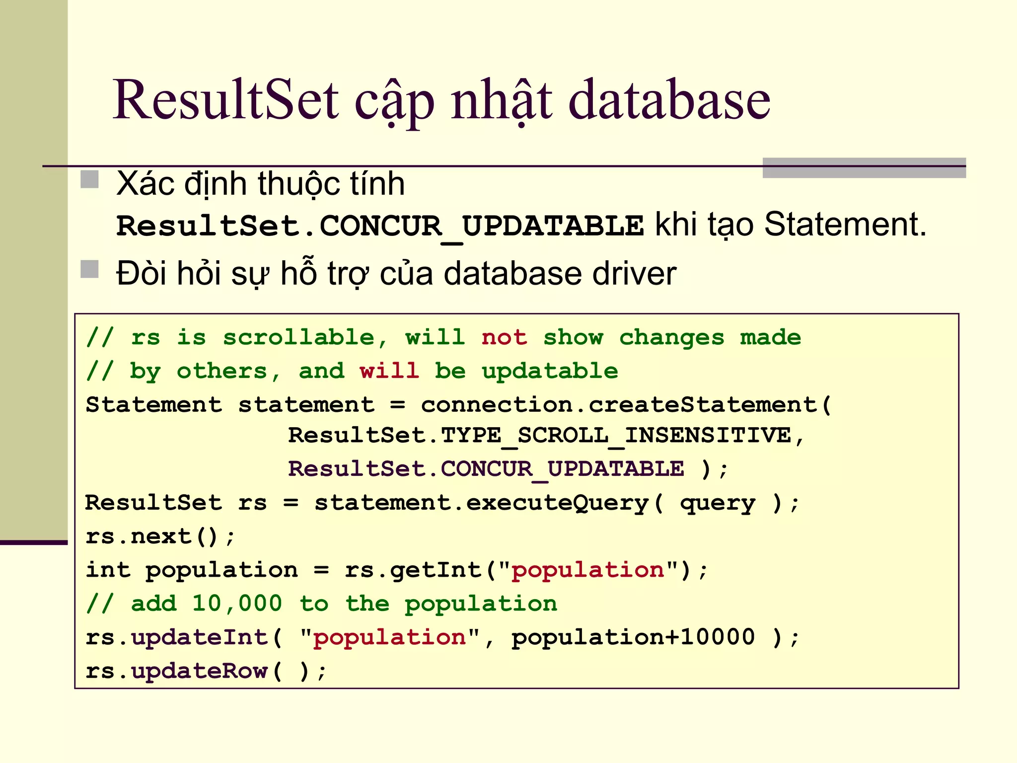 ResultSet cập nhật database
 Xác định thuộc tính
ResultSet.CONCUR_UPDATABLE khi tạo Statement.
 Đòi hỏi sự hỗ trợ của database driver
// rs is scrollable, will not show changes made
// by others, and will be updatable
Statement statement = connection.createStatement(
ResultSet.TYPE_SCROLL_INSENSITIVE,
ResultSet.CONCUR_UPDATABLE );
ResultSet rs = statement.executeQuery( query );
rs.next();
int population = rs.getInt("population");
// add 10,000 to the population
rs.updateInt( "population", population+10000 );
rs.updateRow( );
 