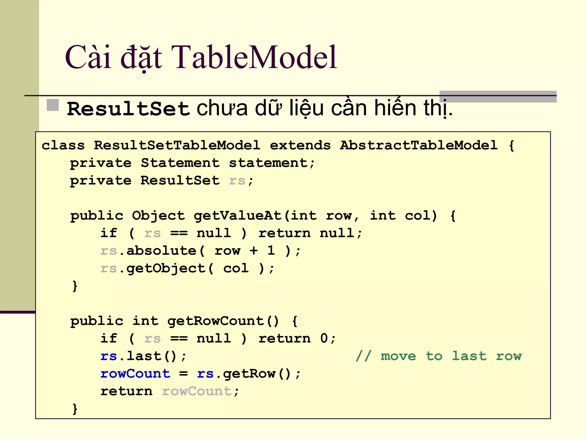 Cài đặt TableModel
 ResultSet chưa dữ liệu cần hiển thị.
class ResultSetTableModel extends AbstractTableModel {
private Statement statement;
private ResultSet rs;
public Object getValueAt(int row, int col) {
if ( rs == null ) return null;
rs.absolute( row + 1 );
rs.getObject( col );
}
public int getRowCount() {
if ( rs == null ) return 0;
rs.last(); // move to last row
rowCount = rs.getRow();
return rowCount;
}
 