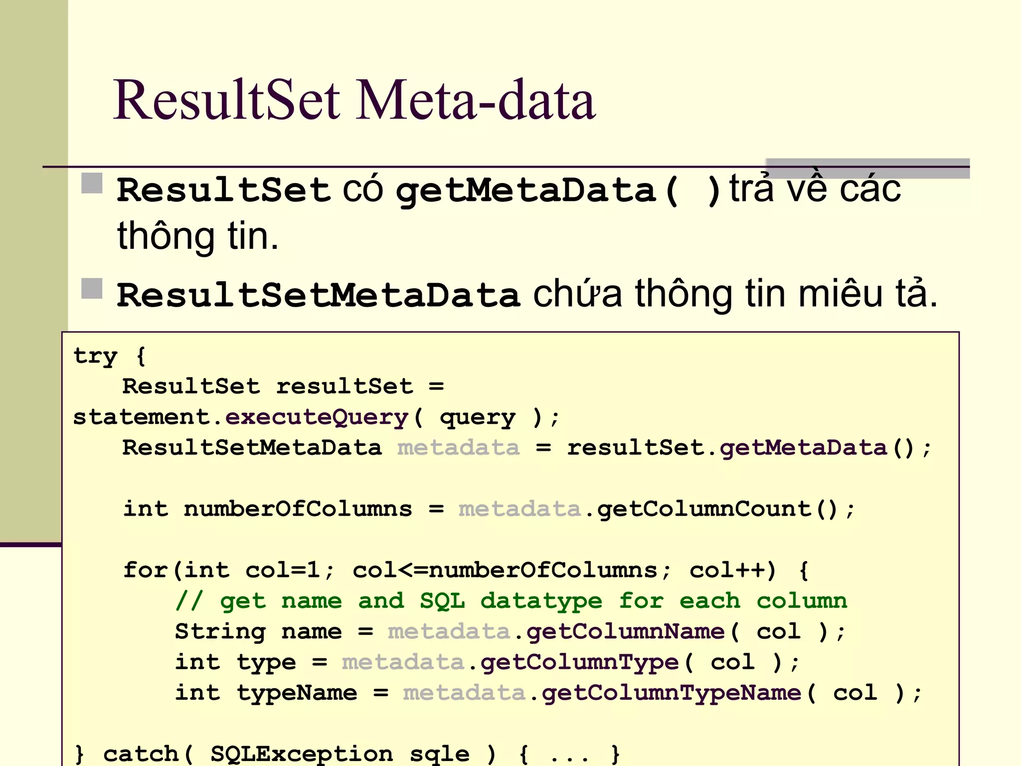 ResultSet Meta-data
 ResultSet có getMetaData( )trả về các
thông tin.
 ResultSetMetaData chứa thông tin miêu tả.
try {
ResultSet resultSet =
statement.executeQuery( query );
ResultSetMetaData metadata = resultSet.getMetaData();
int numberOfColumns = metadata.getColumnCount();
for(int col=1; col<=numberOfColumns; col++) {
// get name and SQL datatype for each column
String name = metadata.getColumnName( col );
int type = metadata.getColumnType( col );
int typeName = metadata.getColumnTypeName( col );
} catch( SQLException sqle ) { ... }
 