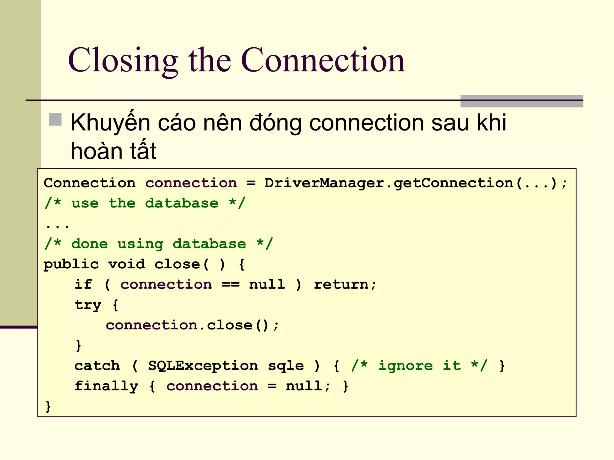 Closing the Connection
 Khuyến cáo nên đóng connection sau khi
hoàn tất
Connection connection = DriverManager.getConnection(...);
/* use the database */
...
/* done using database */
public void close( ) {
if ( connection == null ) return;
try {
connection.close();
}
catch ( SQLException sqle ) { /* ignore it */ }
finally { connection = null; }
}
 