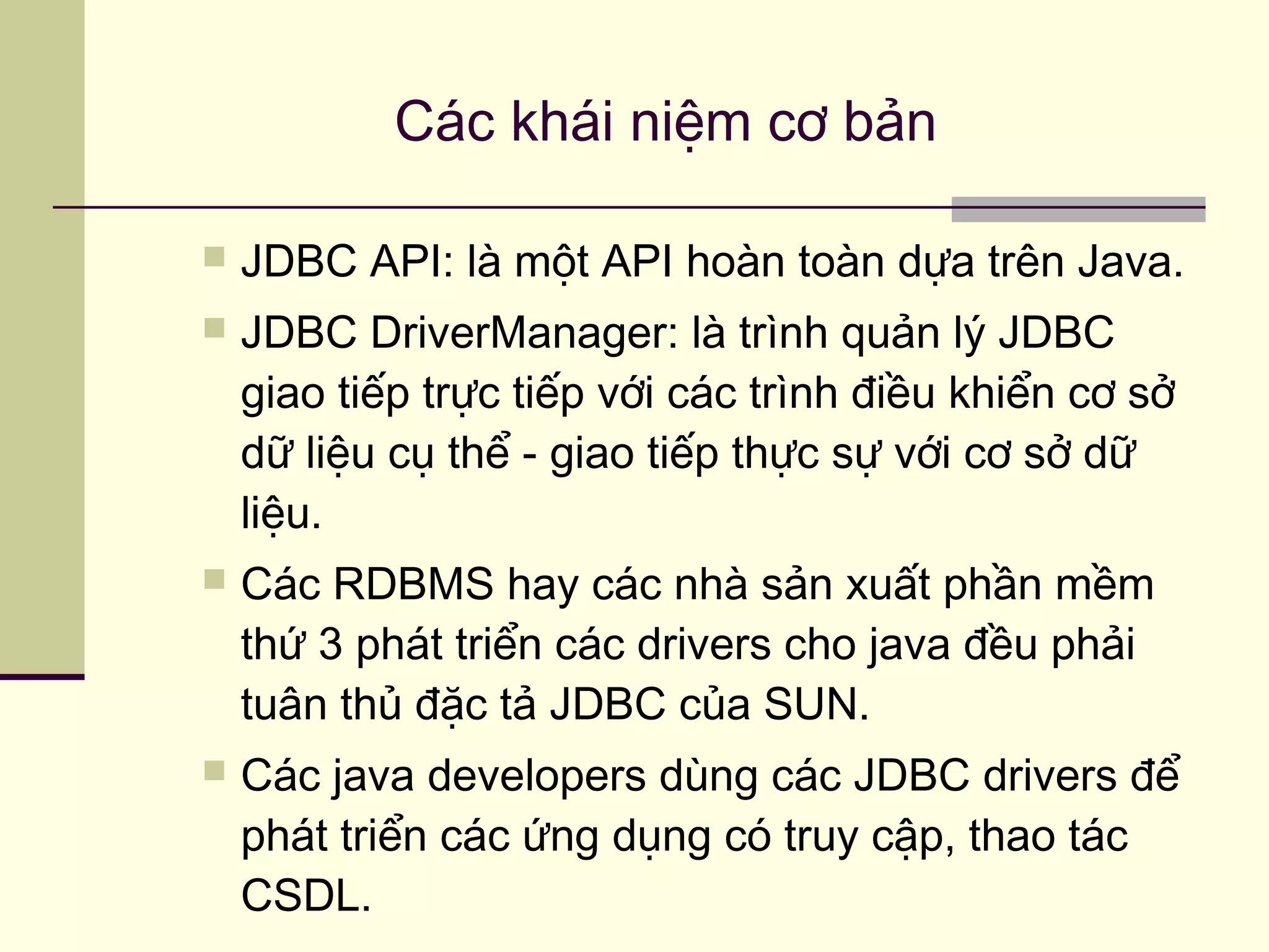  JDBC API: là một API hoàn toàn dựa trên Java.
 JDBC DriverManager: là trình quản lý JDBC
giao tiếp trực tiếp với các trình điều khiển cơ sở
dữ liệu cụ thể - giao tiếp thực sự với cơ sở dữ
liệu.
 Các RDBMS hay các nhà sản xuất phần mềm
thứ 3 phát triển các drivers cho java đều phải
tuân thủ đặc tả JDBC của SUN.
 Các java developers dùng các JDBC drivers để
phát triển các ứng dụng có truy cập, thao tác
CSDL.
Các khái niệm cơ bản
 