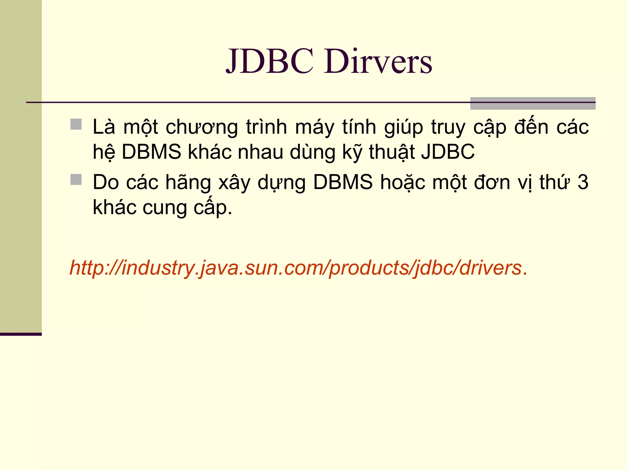JDBC Dirvers
 Là một chương trình máy tính giúp truy cập đến các
hệ DBMS khác nhau dùng kỹ thuật JDBC
 Do các hãng xây dựng DBMS hoặc một đơn vị thứ 3
khác cung cấp.
http://industry.java.sun.com/products/jdbc/drivers.
 