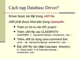Cách nạp Database Driver?
Driver được cài đặt trong JAR file.
JAR phải được khai báo trong classpath:
 Thêm jar file to vào IDE project
 Thêm JAR file vào CLASSPATH
CLASSPATH = /my/path/mysql-connector.jar;.
 Thêm JAR sử dụng Java command line:
java -cp /my/path/mysql-connector.jar ...
 Đặt JAR file vào JRE/lib/ext directory:
C:/java/jre1.6.0/lib/ext/mysql-
connector.jar
 