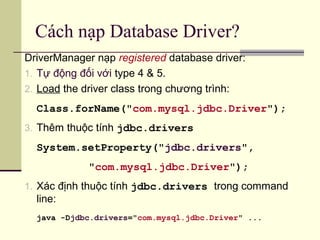 Cách nạp Database Driver?
DriverManager nạp registered database driver:
1. Tự động đối với type 4 & 5.
2. Load the driver class trong chương trình:
Class.forName("com.mysql.jdbc.Driver");
3. Thêm thuộc tính jdbc.drivers
System.setProperty("jdbc.drivers",
"com.mysql.jdbc.Driver");
1. Xác định thuộc tính jdbc.drivers trong command
line:
java -Djdbc.drivers="com.mysql.jdbc.Driver" ...
 