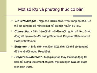  DriverManager - Nạp các JDBC driver vào trong bộ nhớ. Có
thể sử dụng nó để mở các kết nối tới một nguồn dữ liệu.
 Connection - Biểu thị một kết nối đến một nguồn dữ liệu. Được
dùng để tạo ra các đối tượng Statement, PreparedStatement và
CallableStatement.
 Statement - Biểu diễn một lệnh SQL tĩnh. Có thể sử dụng nó
để thu về đối tượng ResultSet.
 PreparedStatement - Một giải pháp thay thế hoạt động tốt
hơn đối tượng Statement, thực thi một câu lệnh SQL đã được
biên dịch trước.
Một số lớp và phương thức cơ bản
 