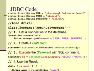 JDBC Code
static final String URL = "jdbc:mysql://dbserver/world";
static final String USER = "student";
static final String PASSWORD = "secret";
//Load driver
Class.forName(“JDBC-DriverName”);
// 1. Get a Connection to the database.
Connection connection =
DriverManager.getConnection( URL, USER, PASSWORD );
// 2. Create a Statement
Statement statement = connection.createStatement();
// 3. Execute the Statement with SQL command.
ResultSet rs = statement.executeQuery("SELECT * FROM ...");
// 4. Use the Result.
while ( rs.next( ) ) {
String name = rs.getString("name");
 