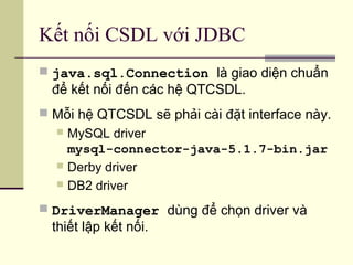 Kết nối CSDL với JDBC
 java.sql.Connection là giao diện chuẩn
để kết nối đến các hệ QTCSDL.
 Mỗi hệ QTCSDL sẽ phải cài đặt interface này.
 MySQL driver
mysql-connector-java-5.1.7-bin.jar
 Derby driver
 DB2 driver
 DriverManager dùng để chọn driver và
thiết lập kết nối.
 