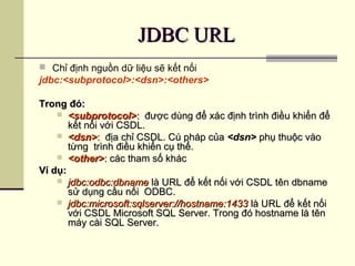 JDBC URLJDBC URL
 Chỉ định nguồn dữ liệu sẽ kết nối
jdbc:<subprotocol>:<dsn>:<others>
Trong đó:Trong đó:
 <subprotocol><subprotocol>:: được dùng để xác định trình điều khiển đểđược dùng để xác định trình điều khiển để
kết nối với CSDL.kết nối với CSDL.
 <dsn><dsn>:: địa chỉ CSDL. Cú pháp củađịa chỉ CSDL. Cú pháp của <dsn><dsn> phụ thuộc vàophụ thuộc vào
từng trình điều khiển cụ thể.từng trình điều khiển cụ thể.
 <other><other>:: các tham số kháccác tham số khác
Ví dụ:Ví dụ:
 jdbc:odbc:dbnamejdbc:odbc:dbname là URL để kết nối với CSDL tên dbnamelà URL để kết nối với CSDL tên dbname
sử dụng cầu nối ODBC.sử dụng cầu nối ODBC.
 jdbc:microsoft:sqlserver://hostname:1433jdbc:microsoft:sqlserver://hostname:1433 là URL để kết nốilà URL để kết nối
với CSDL Microsoft SQL Server. Trong đó hostname là tênvới CSDL Microsoft SQL Server. Trong đó hostname là tên
máy cài SQL Server.máy cài SQL Server.
 