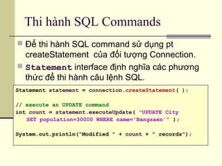 Thi hành SQL Commands
 Để thi hành SQL command sử dụng pt
createStatement của đối tượng Connection.
 Statement interface định nghĩa các phương
thức để thi hành câu lệnh SQL.
Statement statement = connection.createStatement( );
// execute an UPDATE command
int count = statement.executeUpdate( "UPDATE City
SET population=30000 WHERE name='Bangsaen'" );
System.out.println("Modified " + count + " records");
 