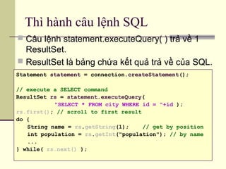 Thì hành câu lệnh SQL
 Câu lệnh statement.executeQuery( ) trả về 1
ResultSet.
 ResultSet là bảng chứa kết quả trả về của SQL.
Statement statement = connection.createStatement();
// execute a SELECT command
ResultSet rs = statement.executeQuery(
"SELECT * FROM city WHERE id = "+id );
rs.first(); // scroll to first result
do {
String name = rs.getString(1); // get by position
int population = rs.getInt("population"); // by name
...
} while( rs.next() );
 